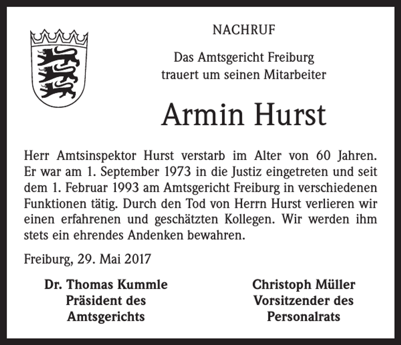 <p>NACHRUF<br />Das Amtsgericht Freiburg<br />trauert um seinen Mitarbeiter</p><p>Armin Hurst<br />Herr Amtsinspektor Hurst verstarb im Alter von 60 Jah­ren.<br />Er war am 1. September 1973 in die Justiz eingetreten und seit<br />dem 1. Februar 1993 am Amtsgericht Freiburg in ver­schiedenen<br />Funktionen tätig. Durch den Tod von Herrn Hurst verlieren wir<br />einen erfahrenen und geschätzten Kollegen. Wir werden ihm<br />stets ein ehrendes Andenken bewahren.<br />Freiburg, 29. Mai 2017</p><p>Dr. Thomas Kummle<br />Präsident des<br />Amtsgerichts</p><p>Christoph Müller<br />Vorsitzender des<br />Personalrats</p>
