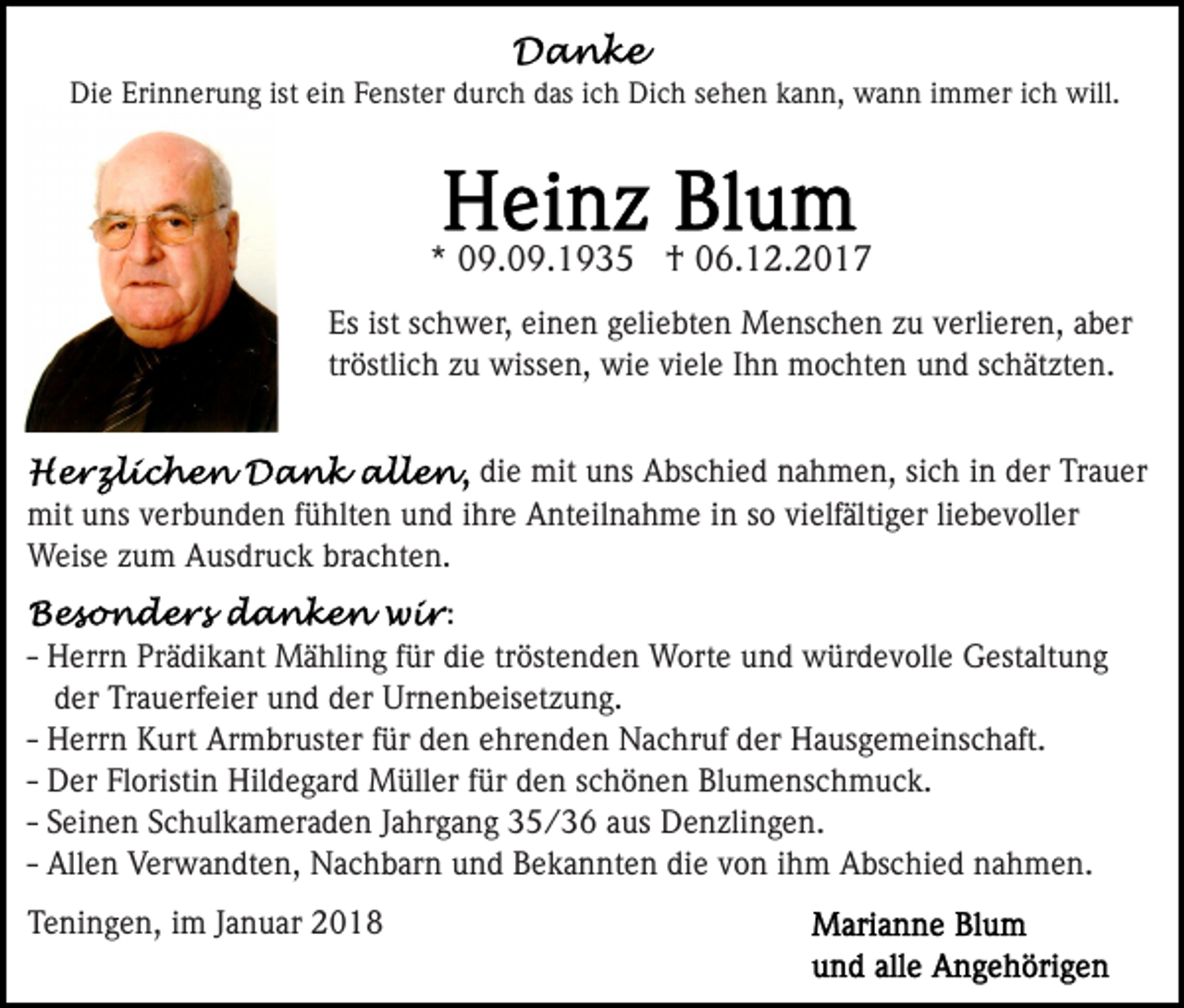 <p>Die<br />Di<br />e Eri<br />Erinnerung<br />n n er u n g ist<br />ist eiein<br />n FFenster<br />e nst er durch<br />d ur c h das<br />d as iich<br />c h Dich<br />Di c h ssehen<br />e h e n kkann,<br />a n n, wann<br />w a n n iimmer<br />m m er iich<br />c h will.<br />will.</p><p>*<br />* 09.09.1935<br />0 9. 0 9. 1 9 3 5 †<br />† 06.12.2017<br />0 6. 1 2. 2 0 1 7<br />Es<br />c h w er, eieinen<br />n e n ggeliebten<br />eli e bt e n Menschen<br />M e ns c h e n zzuu vverlieren,<br />erl i er e n, aber<br />a b er<br />Esist<br />ist sschwer,<br />tr<br />östli c h zu<br />z u wissen,<br />wiss e n, wie<br />wi e vi<br />el e IIhn<br />h n mochten<br />m o c ht e n und<br />u n d sschätzten.<br />c h ät zt e n.<br />tröstlich<br />viele<br />di<br />e mit<br />mit uns<br />u ns Abschied<br />A bs c hi e d nahmen,<br />n a h m e n, sisich<br />c h iin<br />n dder<br />er Trauer<br />Tr a u e r<br />die<br />mit uuns<br />ns v verbunden<br />er b u n d e n f üfühlten<br />hlt e n und<br />u n d iihre<br />hr e Anteilnahme<br />A nt eil n a h m e iinn ssoo vi<br />elf älti g er liliebevoller<br />e b e v oll er<br />mit<br />vielfältiger<br />W eis e z zum<br />u m AAusdruck<br />us dr u c k brbrachten.<br />a c ht e n.<br />Weise<br />::<br />H err n Prädikant<br />Pr ä di k a nt Mähling<br />M ä hlin g ffür<br />ür di<br />e trtröstenden<br />öst e n d e n Worte<br />W o rt e und<br />u n d würdevolle<br />w ür d e v oll e Gestaltung<br />G estalt u n g<br />-- Herrn<br />die<br />d er Trauerfeier<br />Tr a u erf ei er und<br />u n d dder<br />er Urnenbeisetzung.<br />Ur n e n b eis et z u n g.<br />der<br />-- Herrn<br />H err n Kurt<br />K urt Armbruster<br />Ar m br ust er für<br />f ür den<br />d e n ehrenden<br />e hr e n d e n Nachruf<br />N a c hr uf der<br />d er Hausgemeinschaft.<br />H a us g e m ei ns c h aft.<br />-- Der<br />D er Floristin<br />Fl oristi n Hildegard<br />Hil d e g ar d Müller<br />M üll er ffür<br />ür den<br />d e n schönen<br />s c h ö n e n Blumenschmuck.<br />Bl u m e ns c h m u c k.<br />-- Seinen<br />S ei n e n Schulkameraden<br />S c h ul k a m er a d en JJahrgang<br />a hr g a n g 335/36<br />5 / 3 6 aaus<br />us Denzlingen.<br />D e n zli n g e n.<br />All e n Verwandten,<br />V er w a n dt e n, Nachbarn<br />N a ch b ar n uund<br />n d Bekannten<br />B e k a n nt e n di<br />o n iihm<br />h m Abschied<br />A bs c hi e d nahmen.<br />n a h m e n.<br />-- Allen<br />diee vvon<br />TTeningen,<br />e ni n g e n, iim<br />m JJanuar<br />a n u ar 22</p>