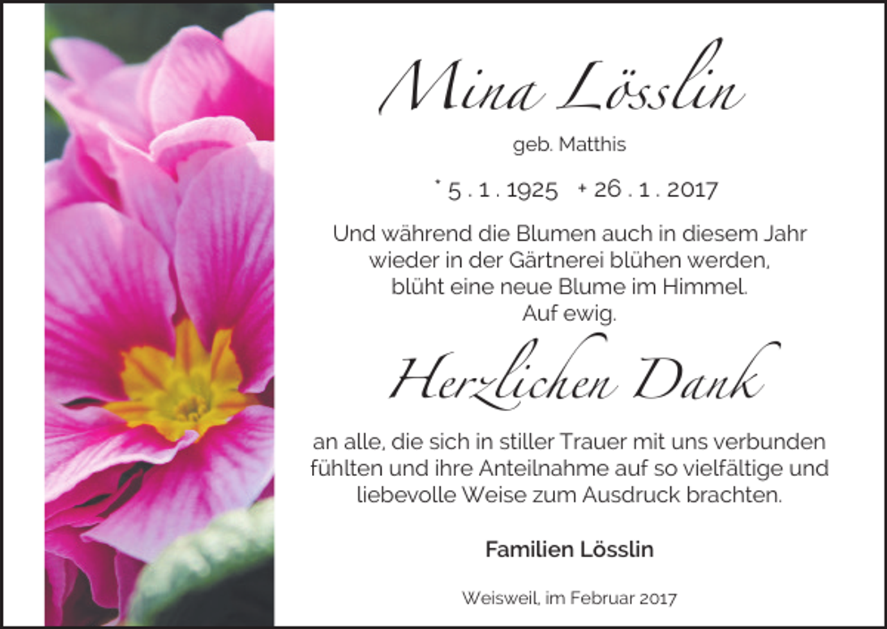 <p>Mina Lösslin<br />geb. Matthis</p><p>* 5 . 1 . 1925 + 26 . 1 . 2017<br />Und während die Blumen auch in diesem Jahr<br />wieder in der Gärtnerei blühen werden,<br />blüht eine neue Blume im Himmel.<br />Auf ewig.</p><p>Herzlichen Dank</p><p>an alle, die sich in stiller Trauer mit uns verbunden<br />fühlten und ihre Anteilnahme auf so vielfältige und<br />liebevolle Weise zum Ausdruck brachten.<br />Familien Lösslin<br />Weisweil, im Februar 2017</p>