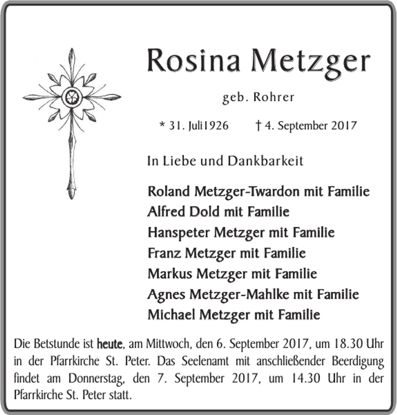 <p>RRosina<br />o s in a Metzger<br />M e tz g e r<br />ggeb.<br />e b . Rohrer<br />Ro h r er<br />** 31.<br />3 1. Juli1926<br />J uli 1 9 2 6 4.<br />4. September<br />S e pt e m b e2017<br />r 2017</p><p>IInn Liebe<br />Li eb e und<br />un d Dankbarkeit<br />Da n k b a r ke i t<br />Roland<br />R o l an d Metzger-Twardon<br />Me tz g e r -T w a rd o n mit<br />m it Familie<br />F ma ili e<br />Alfred<br />A lfre d Dold<br />D o l d mit<br />im t Familie<br />F ma ili e<br />Hanspeter<br />H a n sp e te r Metzger<br />M e tz g e r mit<br />m it Familie<br />F ma ili e<br />Franz<br />F ra n z Metzger<br />M e tz g e r mit<br />m it Familie<br />F ma ili e<br />Markus<br />M a rk u s Metzger<br />M e tz g e r mit<br />m it Familie<br />F ma ili e<br />Agnes<br />A g n e s MMetzger-Mahlke<br />e tz g e r - Ma h l ke mit<br />m it Familie<br />F ma ili e<br />M i ch a e l Metzger<br />M e tz g e r mit<br />m it Familie<br />F ma ili e<br />Michael<br />hheute,<br />e u te , am<br />DDie<br />ie BBetstunde<br />e tstu n d e ist<br />ist heute<br />am MMittwoch,<br />ittw o ch , dden<br />e n 66.. September<br />S e p te m b e r 2017,<br />2 0 1 7 , um<br />u m 18.30<br />1 8 .3 0 Uhr<br />U hr<br />inin der<br />d e r PPfarrkirche<br />farrkirch e St.<br />S t. Peter.<br />P e te r. Das<br />D as SSeelenamt<br />e e le n am t mmitit anschließender<br />an sch lie ß e n d e r Beerdigung<br />B e e rd ig u n g<br />fin d e t am<br />am Donnerstag,<br />D o n n e rstag , den<br />d e n 77.. September<br />S e p te m b e r 2017,<br />2 0 1 7 , uum<br />m 14.30<br />1 4 .3 0 Uhr<br />U h r in<br />in dder<br />er<br />findet<br />PPfarrkirche<br />farrkirch e St.<br />S t. Peter<br />P e te r statt.<br />statt.</p>