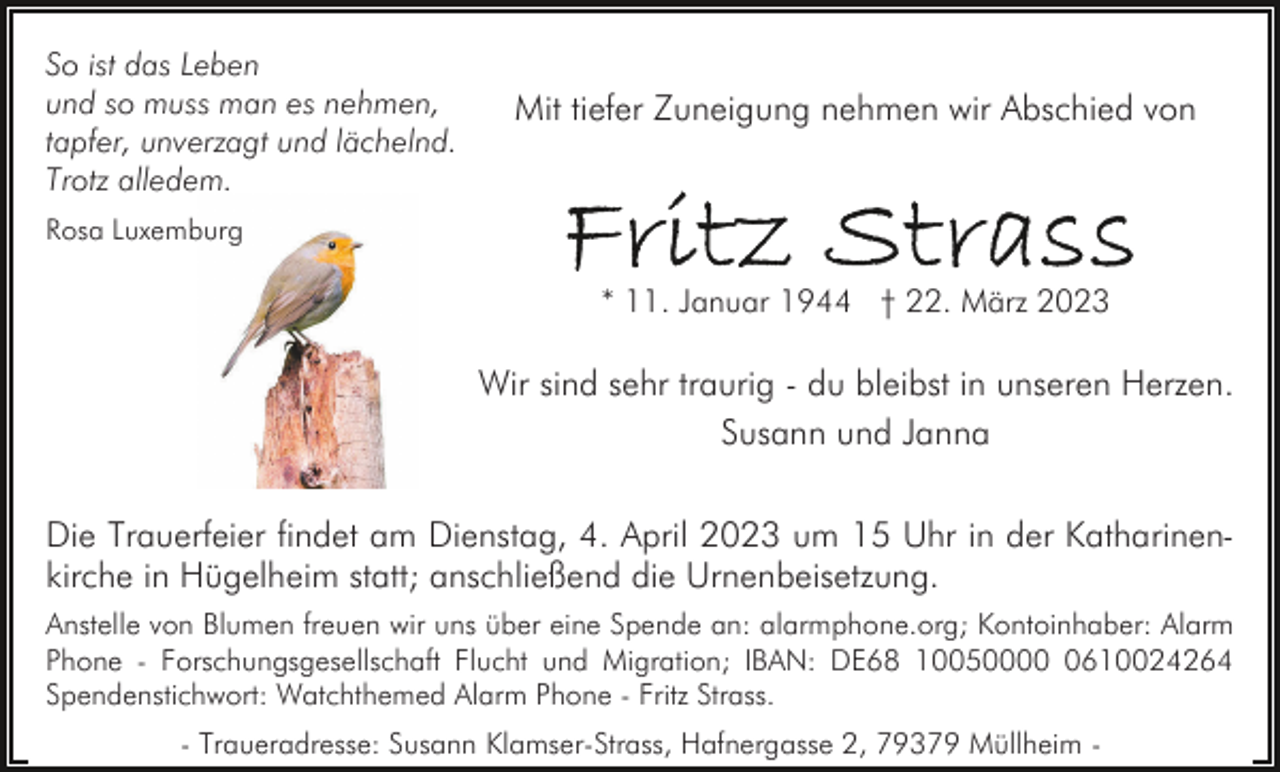 <p>So ist das Leben<br />und so muss man es nehmen,<br />tapfer, unverzagt und lächelnd.<br />Trotz alledem.</p><p>Mit tiefer Zuneigung nehmen wir Abschied von</p><p>Rosa Luxemburg</p><p>* 11. Januar 1944 † 22. März 2023</p><p>Wir sind sehr traurig - du bleibst in unseren Herzen.<br />Susann und Janna<br />Die Trauerfeier findet am Dienstag, 4. April 2023 um 15 Uhr in der Katharinenkirche in Hügelheim statt; anschließend die Urnenbeisetzung.<br />Anstelle von Blumen freuen wir uns über eine Spende an: alarmphone.org; Kontoinhaber: Alarm<br />Phone - Forschungsgesellschaft Flucht und Migration; IBAN: DE68 1005000610024264<br />Spendenstichwort: Watchthemed Alarm Phone - Fritz Strass.<br />- Traueradresse: Susann Klamser-Strass, Hafnergasse 2, 79379 Müllheim -</p>