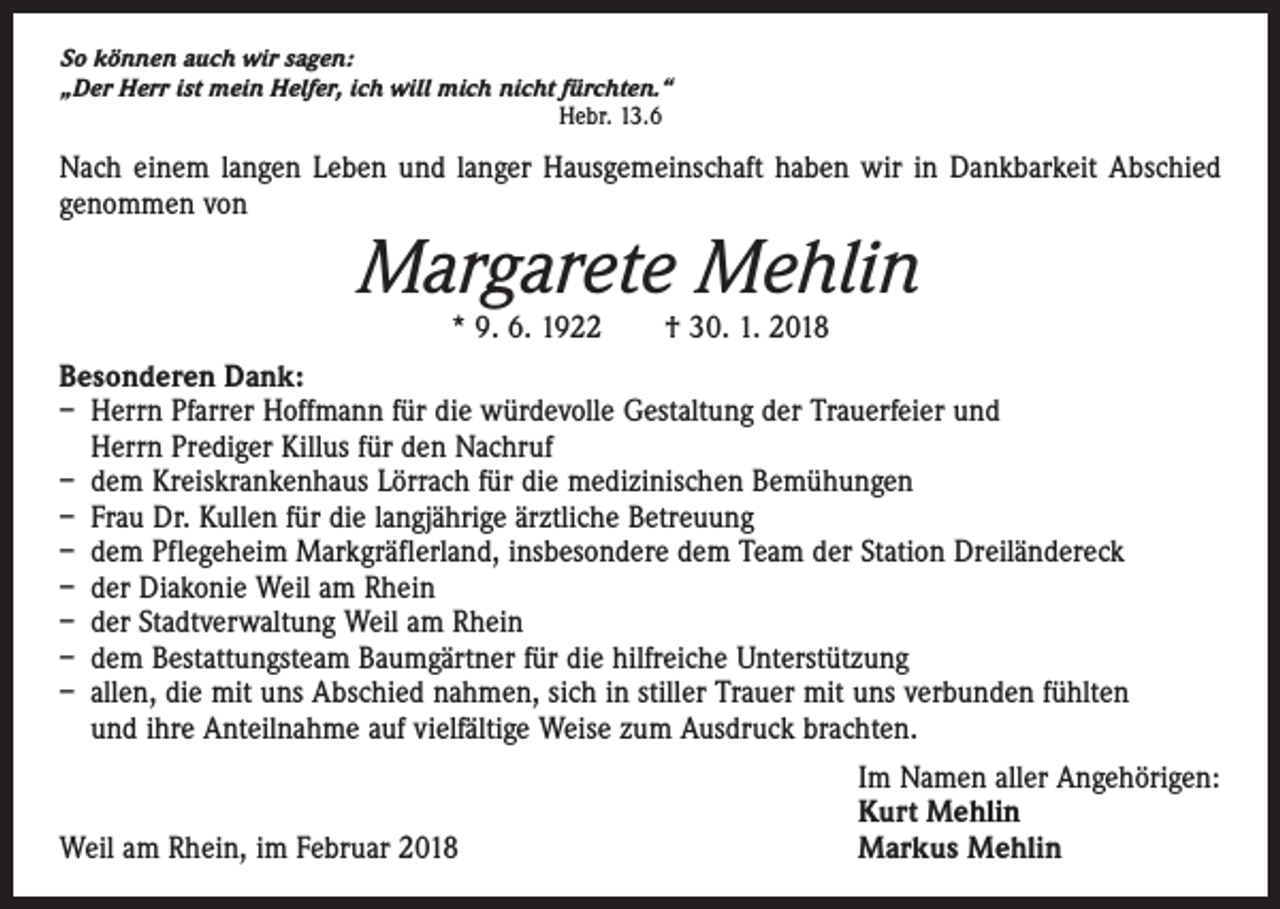 <p>So können auch wir sagen:<br />„Der Herr ist mein Helfer, ich will mich nicht fürchten.“</p><p>Hebr. 13.6</p><p>Nach einem langen Leben und langer Hausgemeinschaft haben wir in Dankbarkeit Abschied<br />genommen von</p><p>Margarete Mehlin<br />* 9. 6. 1922 † 30. 1. 2018</p><p>Besonderen Dank:<br />– Herrn Pfarrer Hoffmann für die würdevolle Gestaltung der Trauerfeier und<br />Herrn Prediger Killus für den Nachruf<br />– dem Kreiskrankenhaus Lörrach für die medizinischen Bemühungen<br />– Frau Dr. Kullen für die langjährige ärztliche Betreuung<br />– dem Pflegeheim Markgräflerland, insbesondere dem Team der Station Dreiländereck<br />– der Diakonie Weil am Rhein<br />– der Stadtverwaltung Weil am Rhein<br />– dem Bestattungsteam Baumgärtner für die hilfreiche Unterstützung<br />– allen, die mit uns Abschied nahmen, sich in stiller Trauer mit uns verbunden fühlten<br />und ihre Anteilnahme auf vielfältige Weise zum Ausdruck brachten.</p><p>Weil am Rhein, im Februar 2018</p><p>Im Namen aller Angehörigen:<br />Kurt Mehlin<br />Markus Mehlin</p>