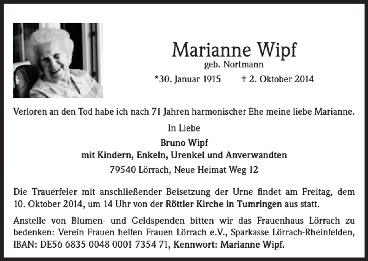 <p>Marianne Wipf</p><p>geb. Nortmann<br />*30. Januar 1915<br />† 2. Oktober 2014<br />Verloren an den Tod habe ich nach 71 Jahren harmonischer Ehe meine liebe Marianne.<br />In Liebe<br />Bruno Wipf<br />mit Kindern, Enkeln, Urenkel und Anverwandten<br />79540 Lörrach, Neue Heimat Weg 12<br />Die Trauerfeier mit anschließender Beisetzung der Urne findet am Freitag, dem<br />10. Oktober 2014, um 14 Uhr von der Röttler Kirche in Tumringen aus statt.<br />Anstelle von Blumen- und Geldspenden bitten wir das Frauenhaus Lörrach zu<br />bedenken: Verein Frauen helfen Frauen Lörrach e.V., Sparkasse Lörrach-Rheinfelden,<br />IBAN: DE5835 0048 0001 7354 71, Kennwort: Marianne Wipf.</p>