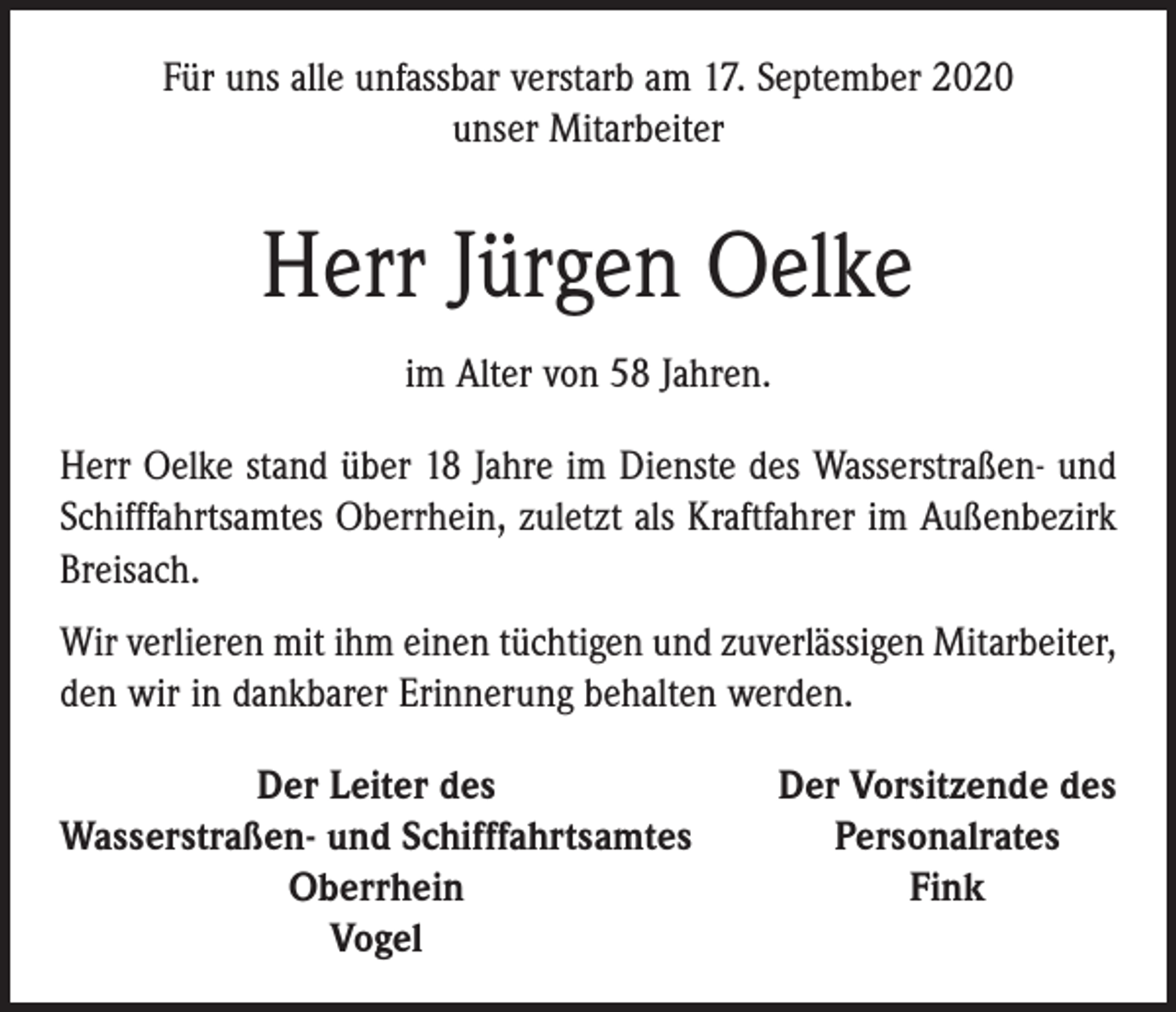<p>Für uns alle unfassbar verstarb am 17. September 2020<br />unser ­Mitarbeiter</p><p>Herr Jürgen Oelke<br />im Alter von 58 Jahren.<br />Herr Oelke stand über 18 Jahre im Dienste des Wasser­straßen- und<br />Schifffahrtsamtes Oberrhein, zuletzt als Kraftfahrer im Außenbezirk<br />Breisach.<br />Wir verlieren mit ihm einen tüchtigen und zuverlässigen Mitarbeiter,<br />den wir in dankbarer Erinnerung behalten ­werden.</p><p>Der Leiter des<br />Wasserstraßen- und Schifffahrtsamtes</p><p>Oberrhein</p><p>Vogel</p><p>Der Vorsitzende des<br />Personalrates<br />Fink</p>