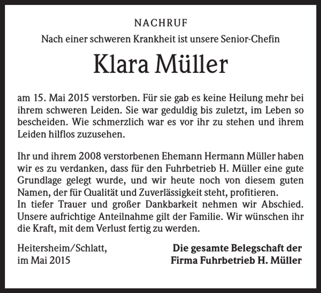 <p>NA CH R U F<br />Nach einer schweren Krankheit ist unsere Senior-Chefin</p><p>Klara Müller<br />am 15. Mai 2015 verstorben. Für sie gab es keine Heilung mehr bei<br />ihrem schweren Leiden. Sie war geduldig bis zuletzt, im Leben so<br />bescheiden. Wie schmerzlich war es vor ihr zu stehen und ihrem<br />Leiden hilflos zuzusehen.<br />Ihr und ihrem 2008 verstorbenen Ehemann Hermann Müller haben<br />wir es zu verdanken, dass für den Fuhrbetrieb H. Müller eine gute<br />Grundlage gelegt wurde, und wir heute noch von diesem guten<br />Namen, der für Qualität und Zuverlässigkeit steht, profitieren.<br />In tiefer Trauer und großer Dankbarkeit nehmen wir Abschied.<br />Unsere aufrichtige Anteilnahme gilt der Familie. Wir wünschen ihr<br />die Kraft, mit dem Verlust fertig zu werden.<br />Heitersheim/Schlatt,<br />im Mai 2015</p><p>Die gesamte Belegschaft der<br />Firma Fuhrbetrieb H. Müller</p>