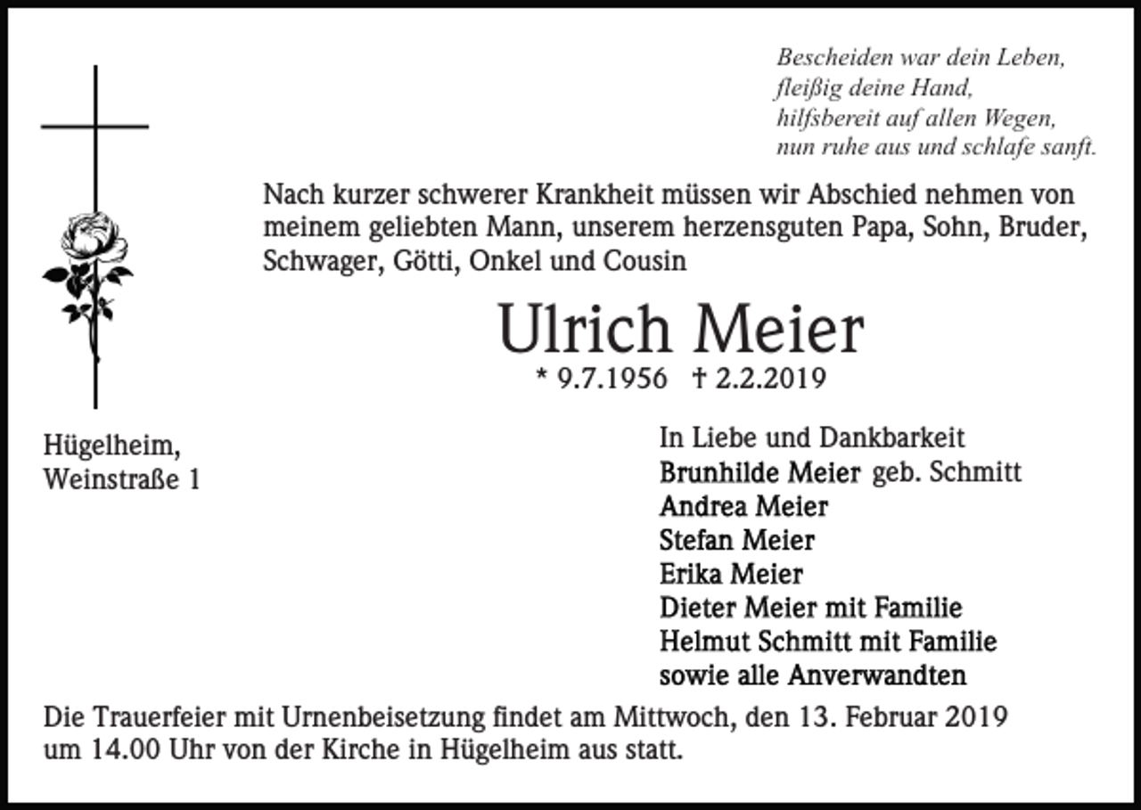 <p>Bescheiden war dein Leben,<br />fleißig deine Hand,<br />hilfsbereit auf allen Wegen,<br />nun ruhe aus und schlafe sanft.</p><p>Nach kurzer schwerer Krankheit müssen wir Abschied nehmen von<br />meinem geliebten Mann, unserem herzensguten Papa, Sohn, Bruder,<br />Schwager, Götti, Onkel und Cousin</p><p>Ulrich Meier<br />* 9.7.1956 † 2.2.2019<br />Hügelheim,<br />Weinstraße 1</p><p>In Liebe und Dankbarkeit<br />geb. Schmitt</p><p>Die Trauerfeier mit Urnenbeisetzung findet am Mittwoch, den 13. Februar 2019<br />um 14.00 Uhr von der Kirche in Hügelheim aus statt.</p>