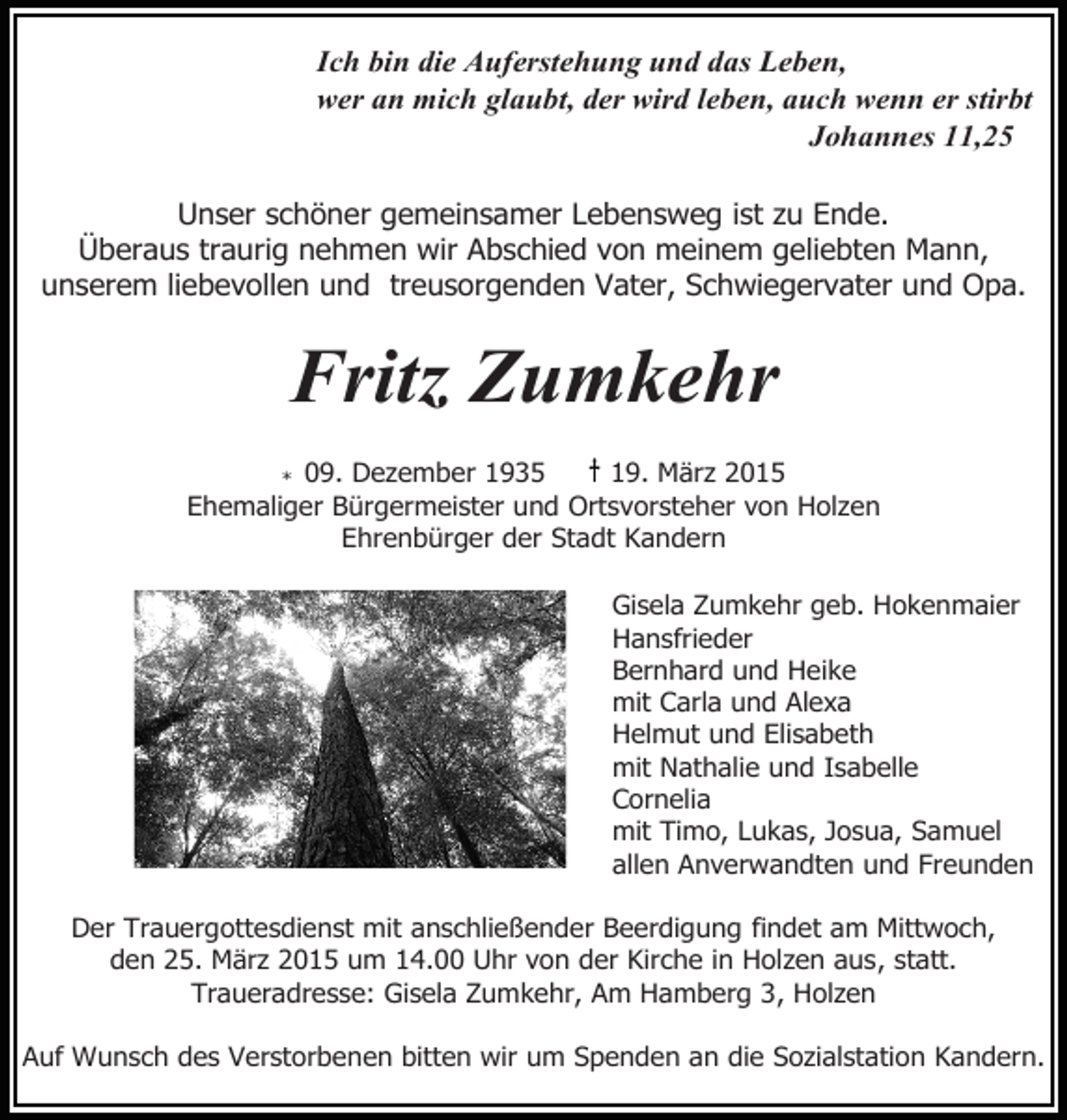 <p>Ich bin die Auferstehung und das Leben,<br />wer an mich glaubt, der wird leben, auch wenn er stirbt<br />Johannes 11,25<br />Unser schöner gemeinsamer Lebensweg ist zu Ende.<br />Überaus traurig nehmen wir Abschied von meinem geliebten Mann,<br />unserem liebevollen und treusorgenden Vater, Schwiegervater und Opa.</p><p>Fritz Zumkehr</p><p>19. März 2015<br />* 09. Dezember 1935<br />Ehemaliger Bürgermeister und Ortsvorsteher von Holzen<br />Ehrenbürger der Stadt Kandern<br />Gisela Zumkehr geb. Hokenmaier<br />Hansfrieder<br />Bernhard und Heike<br />mit Carla und Alexa<br />Helmut und Elisabeth<br />mit Nathalie und Isabelle<br />Cornelia<br />mit Timo, Lukas, Josua, Samuel<br />allen Anverwandten und Freunden<br />Der Trauergottesdienst mit anschließender Beerdigung findet am Mittwoch,<br />den 25. März 2015 um 14.00 Uhr von der Kirche in Holzen aus, statt.<br />Traueradresse: Gisela Zumkehr, Am Hamberg 3, Holzen<br />Auf Wunsch des Verstorbenen bitten wir um Spenden an die Sozialstation Kandern.</p>