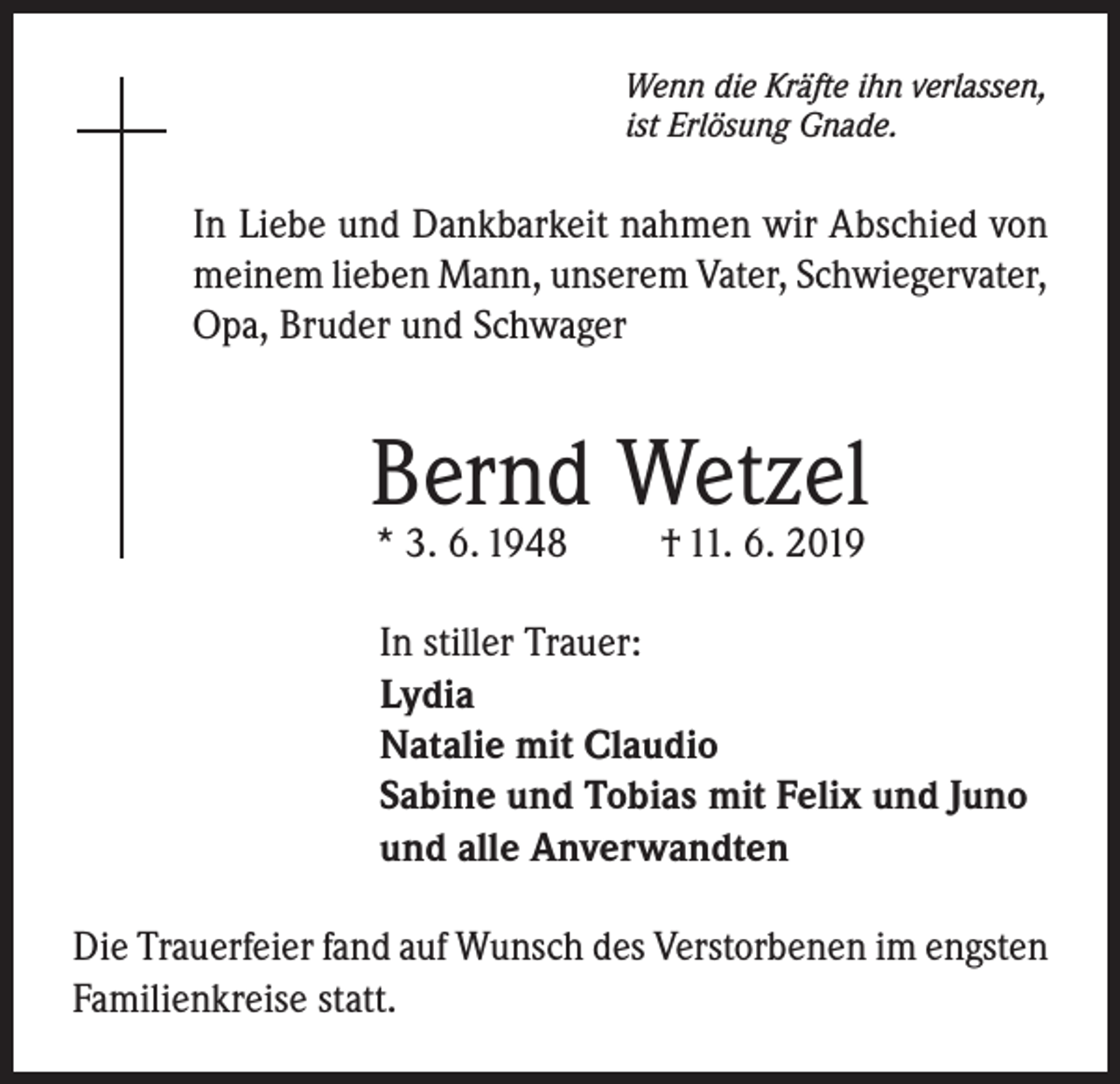 <p>Wenn die Kräfte ihn verlassen,<br />ist Erlösung Gnade.</p><p>In Liebe und Dankbarkeit nahmen wir Abschied von<br />meinem lieben Mann, unserem Vater, Schwiegervater,<br />Opa, Bruder und Schwager</p><p>Bernd Wetzel<br />* 3. 6. 1948</p><p>† 11. 6. 2019</p><p>In stiller Trauer:<br />Lydia<br />Natalie mit Claudio<br />Sabine und Tobias mit Felix und Juno<br />und alle Anverwandten<br />Die Trauerfeier fand auf Wunsch des Verstorbenen im engsten<br />Familienkreise statt.</p>