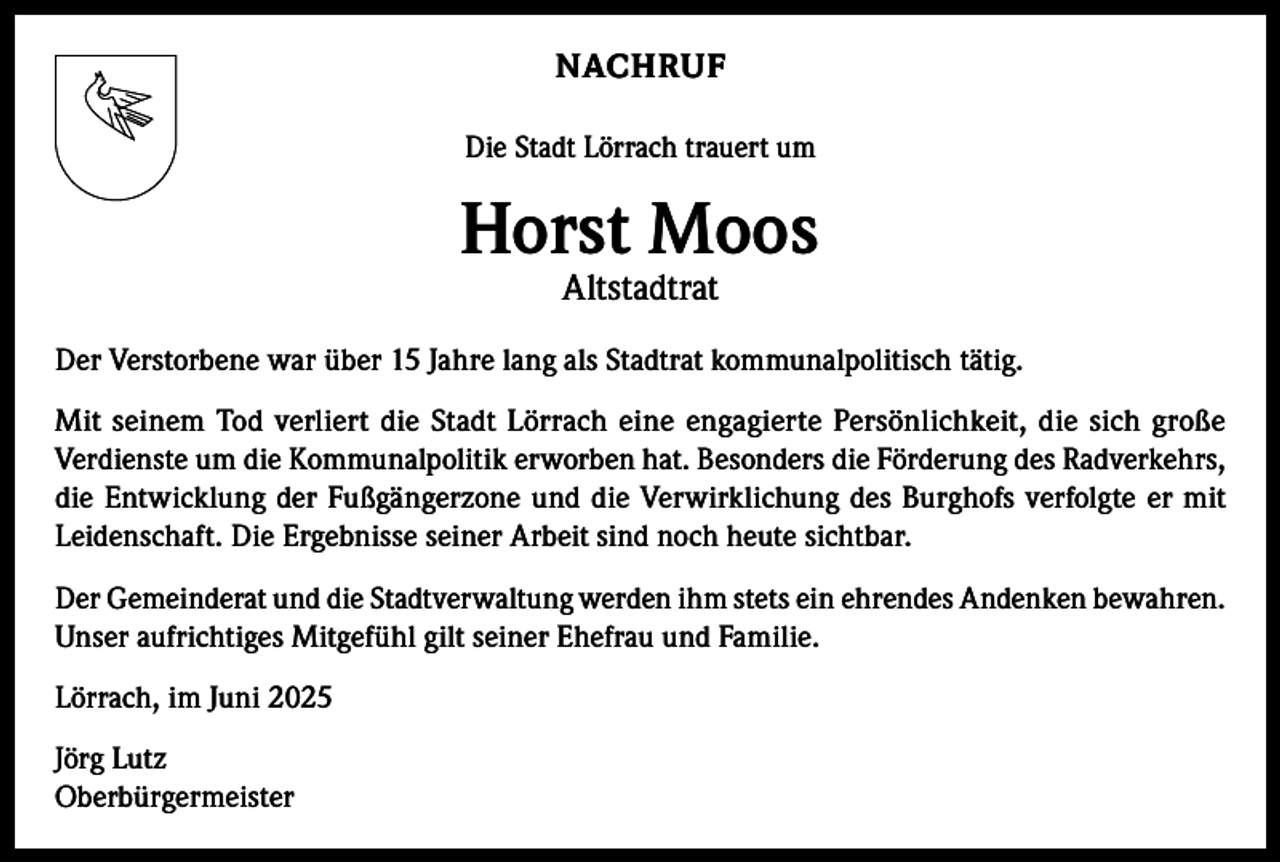 <p>NACHRUF<br />Die Stadt Lörrach trauert um</p><p>Horst Moos<br />Altstadtrat</p><p>Der Verstorbene war über 15 Jahre lang als Stadtrat kommunalpolitisch tätig.<br />Mit seinem Tod verliert die Stadt Lörrach eine engagierte Persönlichkeit, die sich große<br />Verdienste um die Kommunalpolitik erworben hat. Besonders die Förderung des Radverkehrs,<br />die Entwicklung der Fußgängerzone und die Verwirklichung des Burghofs verfolgte er mit<br />Leidenschaft. Die Ergebnisse seiner Arbeit sind noch heute sichtbar.<br />Der Gemeinderat und die Stadtverwaltung werden ihm stets ein ehrendes Andenken bewahren.<br />Unser aufrichtiges Mitgefühl gilt seiner Ehefrau und Familie.<br />Lörrach, im Juni 2025<br />Jörg Lutz<br />Oberbürgermeister</p>