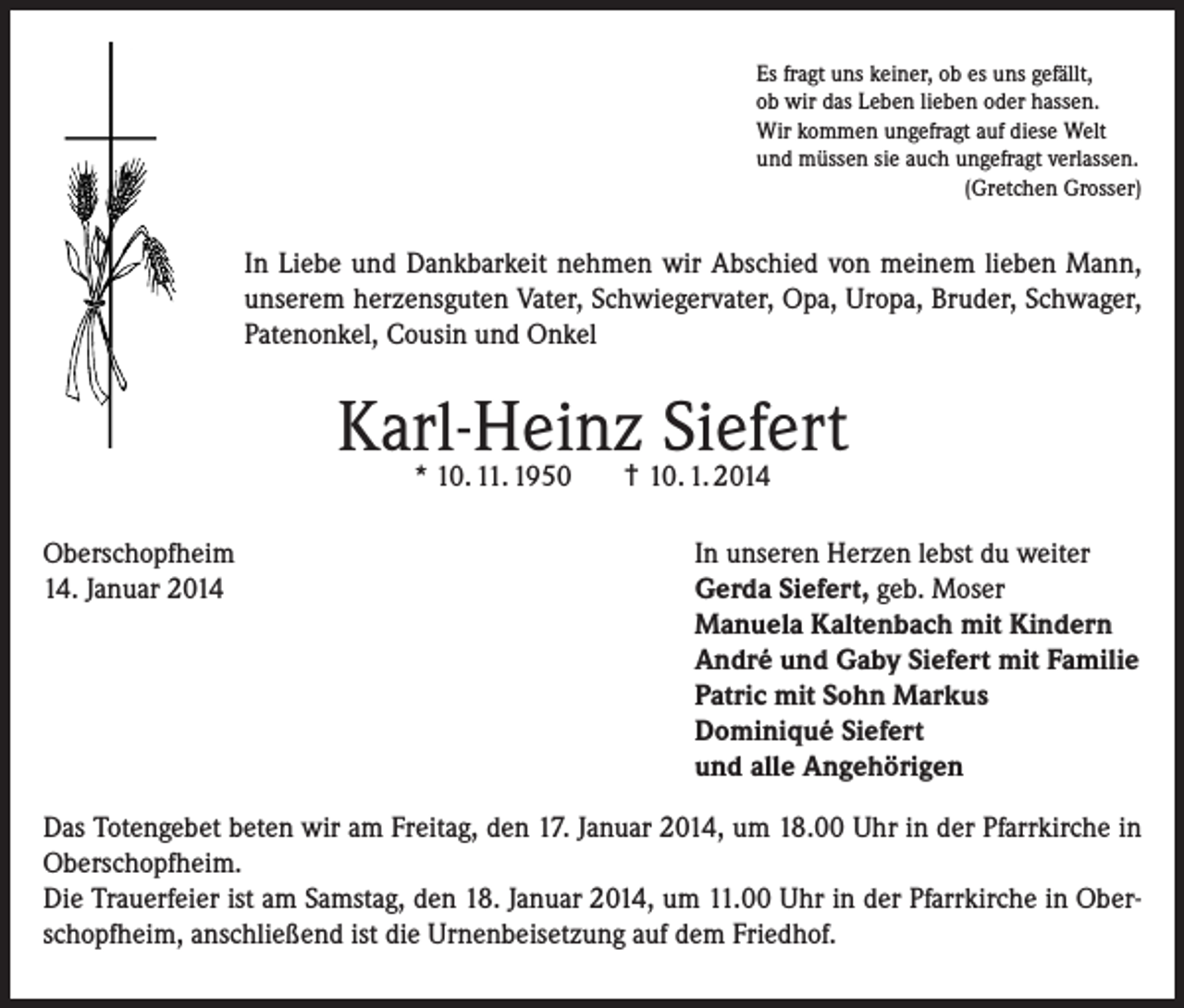 <p>Es fragt uns keiner, ob es uns gefällt,<br />ob wir das Leben lieben oder hassen.<br />Wir kommen ungefragt auf diese Welt<br />und müssen sie auch ungefragt verlassen.<br />(Gretchen Grosser)</p><p>In Liebe und Dankbarkeit nehmen wir Abschied von meinem lieben Mann,<br />unserem herzensguten Vater, Schwiegervater, Opa, Uropa, Bruder, Schwager,<br />Patenonkel, Cousin und Onkel</p><p>Karl-Heinz Siefert<br />* 10. 11. 1950</p><p>Oberschopfheim<br />14. Januar 2014</p><p>† 10. 1. 2014</p><p>In unseren Herzen lebst du weiter<br />Gerda Siefert, geb. Moser<br />Manuela Kaltenbach mit Kindern<br />André und Gaby Siefert mit Familie<br />Patric mit Sohn Markus<br />Dominiqué Siefert<br />und alle Angehörigen</p><p>Das Totengebet beten wir am Freitag, den 17. Januar 2014, um 18.00 Uhr in der Pfarrkirche in<br />Oberschopfheim.<br />Die Trauerfeier ist am Samstag, den 18. Januar 2014, um 11.00 Uhr in der Pfarrkirche in Oberschopfheim, anschließend ist die Urnenbeisetzung auf dem Friedhof.</p>