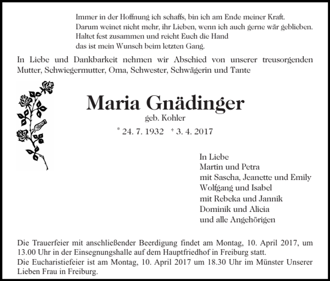 <p>Immer in der Hoffnung ich schaffs, bin ich am Ende meiner Kraft.<br />Darum weinet nicht mehr, ihr Lieben, wenn ich auch gerne wär geblieben.<br />Haltet fest zusammen und reicht Euch die Hand<br />das ist mein Wunsch beim letzten Gang.</p><p>In Liebe und Dankbarkeit nehmen wir Abschied von unserer treusorgenden<br />Mutter, Schwiegermutter, Oma, Schwester, Schwägerin und Tante</p><p>Maria Gnädinger<br />geb. Kohler</p><p>* 24. 7. 1932 † 3. 4. 2017<br />In Liebe<br />Martin und Petra<br />mit Sascha, Jeanette und Emily<br />Wolfgang und Isabel<br />mit Rebeka und Jannik<br />Dominik und Alicia<br />und alle Angehörigen<br />Die Trauerfeier mit anschließender Beerdigung findet am Montag, 10. April 2017, um<br />13.00 Uhr in der Einsegnungshalle auf dem Hauptfriedhof in Freiburg statt.<br />Die Eucharistiefeier ist am Montag, 10. April 2017 um 18.30 Uhr im Münster Unserer<br />Lieben Frau in Freiburg.</p>