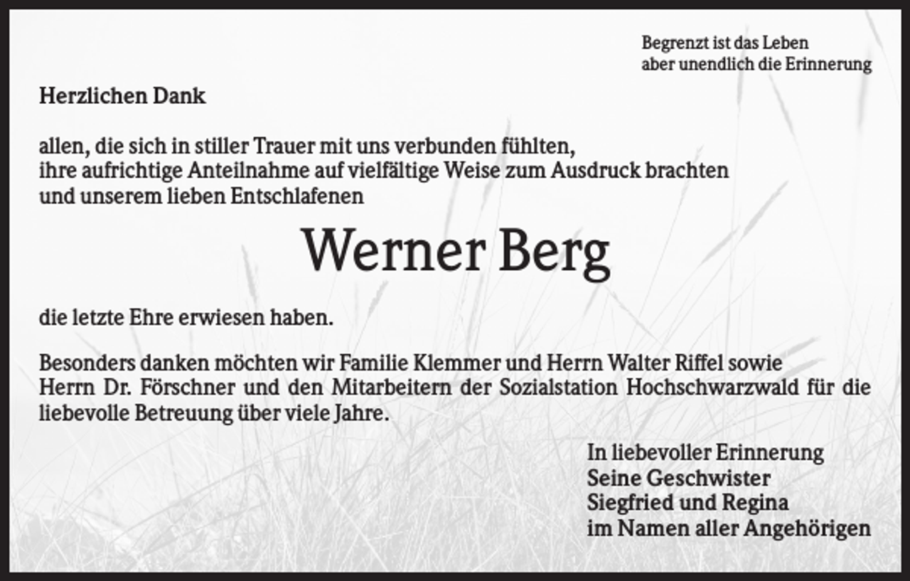 <p>Begrenzt ist das Leben<br />aber unendlich die Erinnerung</p><p>Herzlichen Dank<br />allen, die sich in stiller Trauer mit uns verbunden fühlten,<br />ihre aufrichtige Anteilnahme auf vielfältige Weise zum Ausdruck brachten<br />und unserem lieben Entschlafenen</p><p>Werner Berg<br />die letzte Ehre erwiesen haben.<br />Besonders danken möchten wir Familie Klemmer und Herrn Walter Riffel sowie<br />Herrn Dr. Förschner und den Mitarbeitern der Sozialstation Hochschwarzwald für die<br />liebevolle Betreuung über viele Jahre.<br />In liebevoller Erinnerung<br />Seine Geschwister<br />Siegfried und Regina<br />im Namen aller Angehörigen</p>