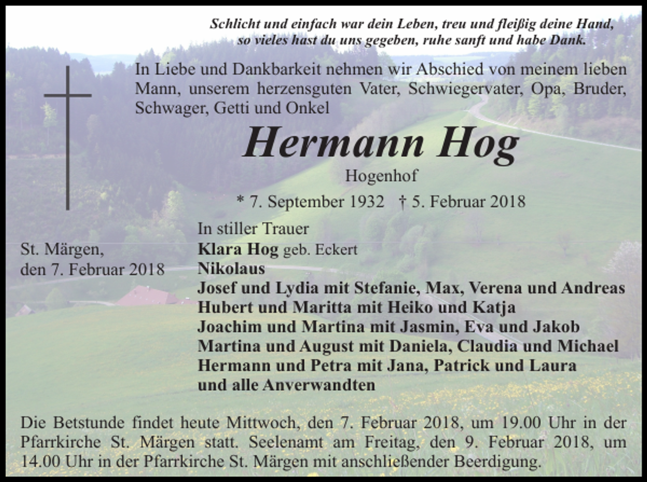 <p>Schlicht und einfach war dein Leben, treu und fleißig deine Hand,<br />so vieles hast du uns gegeben, ruhe sanft und habe Dank.</p><p>In Liebe und Dankbarkeit nehmen wir Abschied von meinem lieben<br />Mann, unserem herzensguten Vater, Schwiegervater, Opa, Bruder,<br />Schwager, Getti und Onkel</p><p>Hermann Hog</p><p>St. Märgen,<br />den 7. Februar 2018</p><p>Hogenhof<br />* 7. September 1932 † 5. Februar 2018<br />In stiller Trauer<br />Klara Hog geb. Eckert<br />Nikolaus<br />Josef und Lydia mit Stefanie, Max, Verena und Andreas<br />Hubert und Maritta mit Heiko und Katja<br />Joachim und Martina mit Jasmin, Eva und Jakob<br />Martina und August mit Daniela, Claudia und Michael<br />Hermann und Petra mit Jana, Patrick und Laura<br />und alle Anverwandten</p><p>Die Betstunde findet heute Mittwoch, den 7. Februar 2018, um 19.00 Uhr in der<br />Pfarrkirche St. Märgen statt. Seelenamt am Freitag, den 9. Februar 2018, um<br />14.00 Uhr in der Pfarrkirche St. Märgen mit anschließender Beerdigung.</p>