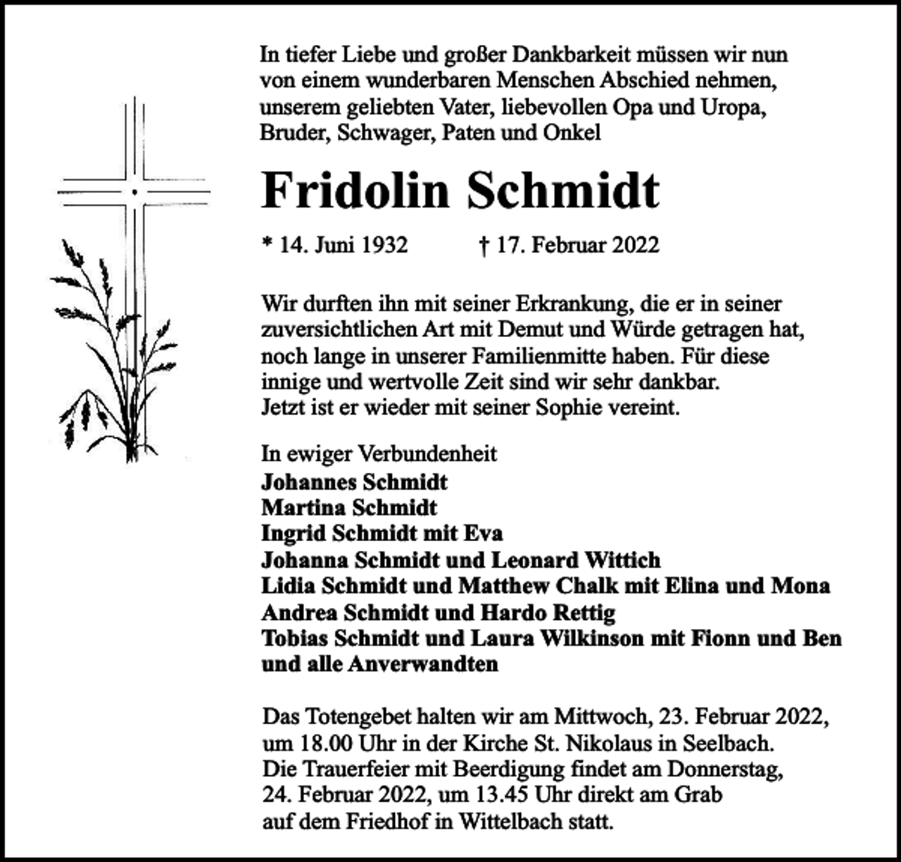 <p>In tiefer Liebe und großer Dankbarkeit müssen wir nun<br />von einem wunderbaren Menschen Abschied nehmen,<br />unserem geliebten Vater, liebevollen Opa und Uropa,<br />Bruder, Schwager, Paten und Onkel</p><p>Fridolin Schmidt<br />* 14. Juni 1932</p><p>† 17. Februar 2022</p><p>Wir durften ihn mit seiner Erkrankung, die er in seiner<br />zuversichtlichen Art mit Demut und Würde getragen hat,<br />noch lange in unserer Familienmitte haben. Für diese<br />innige und wertvolle Zeit sind wir sehr dankbar.<br />Jetzt ist er wieder mit seiner Sophie vereint.<br />In ewiger Verbundenheit<br />Johannes Schmidt<br />Martina Schmidt<br />Ingrid Schmidt mit Eva<br />Johanna Schmidt und Leonard Wittich<br />Lidia Schmidt und Matthew Chalk mit Elina und Mona<br />Andrea Schmidt und Hardo Rettig<br />Tobias Schmidt und Laura Wilkinson mit Fionn und Ben<br />und alle Anverwandten<br />Das Totengebet halten wir am Mittwoch, 23. Februar 2022,<br />um 18.00 Uhr in der Kirche St. Nikolaus in Seelbach.<br />Die Trauerfeier mit Beerdigung findet am Donnerstag,<br />24. Februar 2022, um 13.45 Uhr direkt am Grab<br />auf dem Friedhof in Wittelbach statt.</p>