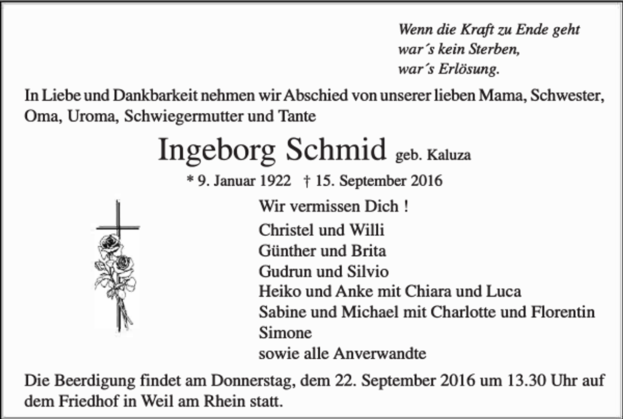 <p>Wenn die Kraft zu Ende geht<br />war's kein Sterben,<br />war's Erlösung.</p><p>In Liebe und Dankbarkeit nehmen wir Abschied von unserer lieben Mama, Schwester,<br />Oma, Uroma, Schwiegermutter und Tante</p><p>Ingeborg Schmid geb. Kaluza<br />* 9. Januar 1922</p><p>t 15. September 2016</p><p>Wir vermissen Dich !<br />Christel und Willi<br />Günther und Brita<br />Gudrun und Silvio<br />Heiko und Anke mit Chiara und Luca<br />Sabine und Michael mit Charlotte und Florentin<br />Simone<br />sowie alle Anverwandte<br />Die Beerdigung findet am Donnerstag, dem 22. September 2016 um 13.30 Uhr auf<br />dem Friedhof in Weil am Rhein statt.</p>