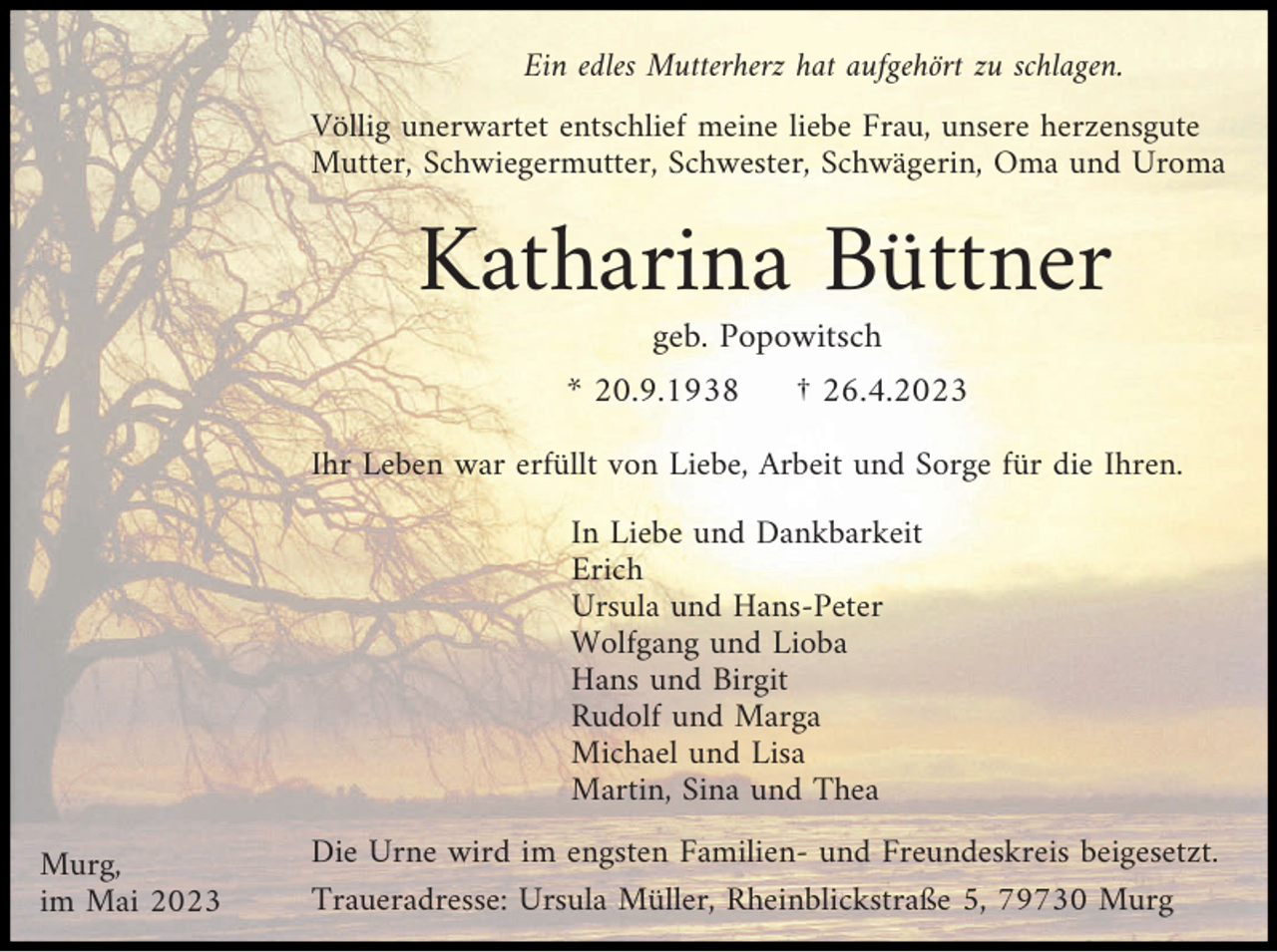 <p>Ein edles Mutterherz hat aufgehört zu schlagen.<br />Völlig unerwartet entschlief meine liebe Frau, unsere herzensgute<br />Mutter, Schwiegermutter, Schwester, Schwägerin, Oma und Uroma</p><p>Katharina Büttner<br />geb. Popowitsch<br />* 20.9.1938</p><p>† 26.4.2023</p><p>Ihr Leben war erfüllt von Liebe, Arbeit und Sorge für die Ihren.<br />In Liebe und Dankbarkeit<br />Erich<br />Ursula und Hans-Peter<br />Wolfgang und Lioba<br />Hans und Birgit<br />Rudolf und Marga<br />Michael und Lisa<br />Martin, Sina und Thea<br />Murg,<br />im Mai 2023</p><p>Die Urne wird im engsten Familien- und Freundeskreis beigesetzt.<br />Traueradresse: Ursula Müller, Rheinblickstraße 5, 79730 Murg</p>