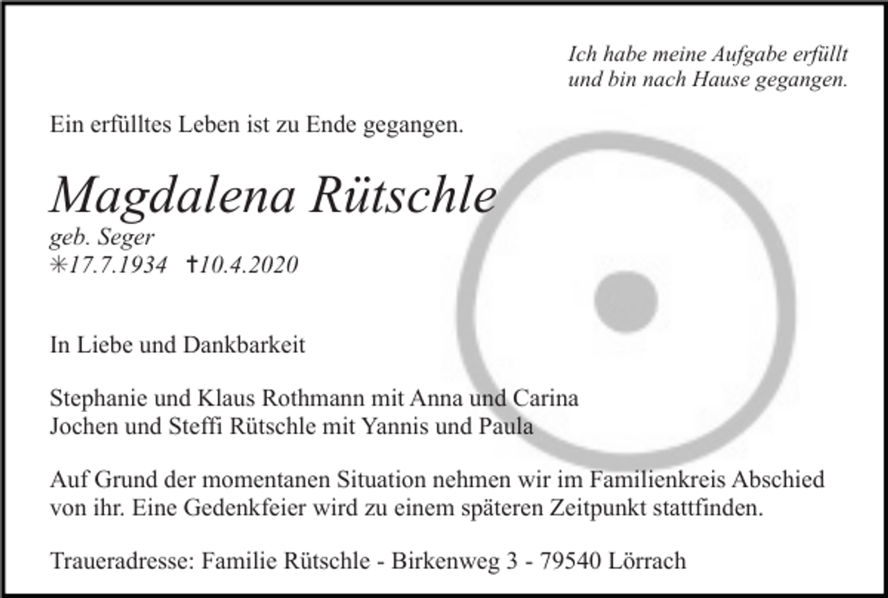 <p>Ich habe meine Aufgabe erfüllt<br />und bin nach Hause gegangen.</p><p>Ein erfülltes Leben ist zu Ende gegangen.</p><p>Magdalena Rütschle<br />geb. Seger<br />✳17.7.1934 ✝10.4.2020<br />In Liebe und Dankbarkeit<br />Stephanie und Klaus Rothmann mit Anna und Carina<br />Jochen und Steffi Rütschle mit Yannis und Paula<br />Auf Grund der momentanen Situation nehmen wir im Familienkreis Abschied<br />von ihr. Eine Gedenkfeier wird zu einem späteren Zeitpunkt stattfinden.<br />Traueradresse: Familie Rütschle - Birkenweg 3 - 79540 Lörrach</p>