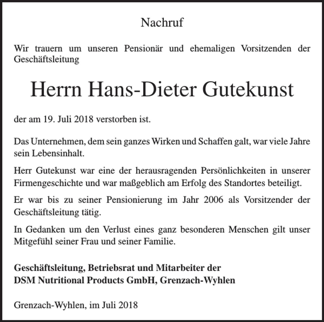 <p>Nachruf<br />Wir trauern um unseren Pensionär und ehemaligen Vorsitzenden der<br />Geschäfts­leitung</p><p>Herrn Hans-Dieter Gutekunst<br />der am 19. Juli 2018 verstorben ist.<br />Das Unternehmen, dem sein ganzes Wirken und Schaffen galt, war viele Jahre<br />sein Lebensinhalt.<br />Herr Gutekunst war eine der herausragenden Persönlichkeiten in unserer<br />Firmen­geschichte und war maßgeblich am Erfolg des Standortes beteiligt.<br />Er war bis zu seiner Pensionierung im Jahr 2006 als Vorsitzender der<br />Geschäfts­leitung tätig.<br />In Gedanken um den Verlust eines ganz besonderen Menschen gilt unser<br />­Mitgefühl seiner Frau und seiner Familie.<br />Geschäftsleitung, Betriebsrat und Mitarbeiter der<br />DSM Nutritional Products GmbH, Grenzach-Wyhlen<br />Grenzach-Wyhlen, im Juli 2018</p>