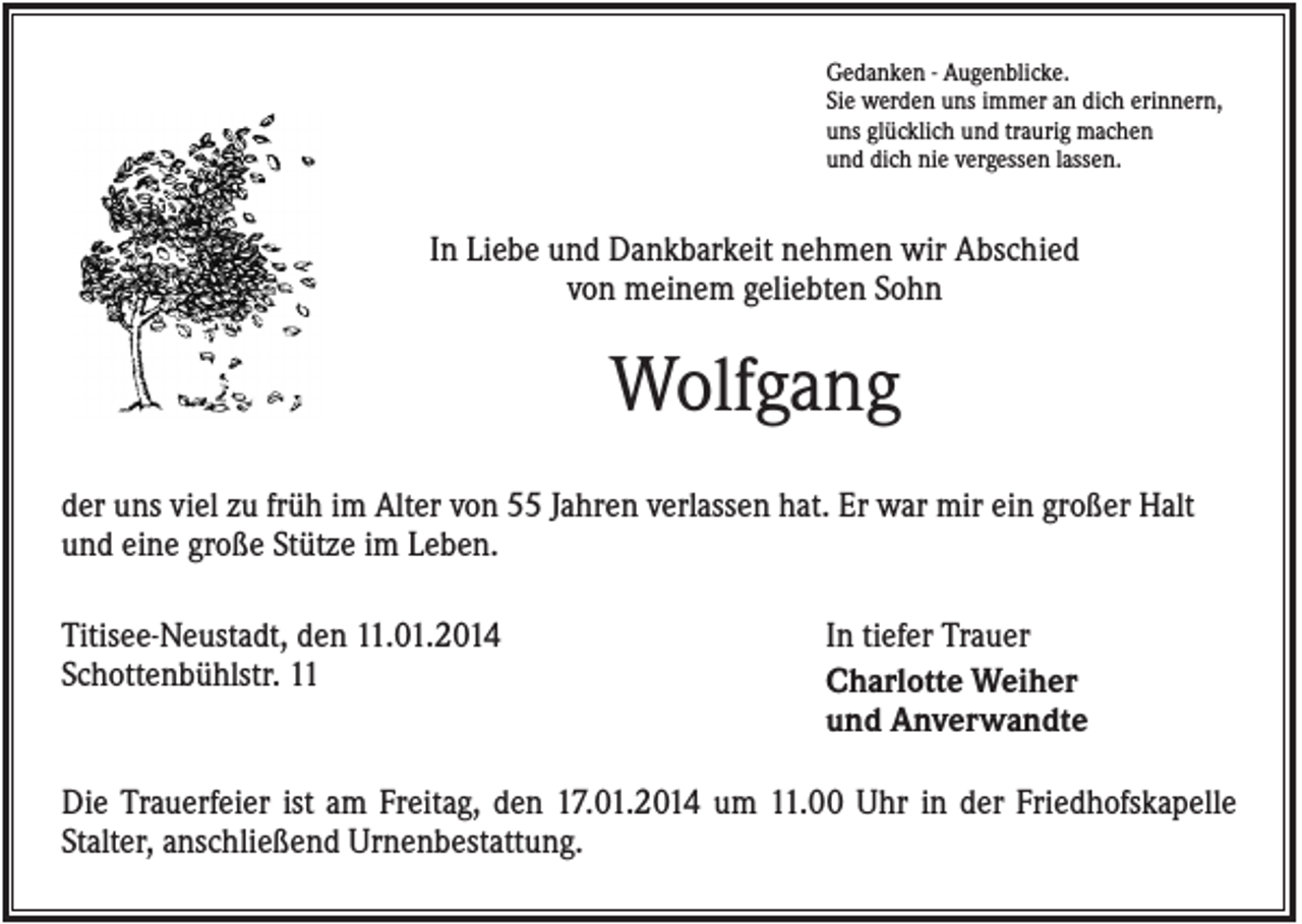 <p>Gedanken - Augenblicke.<br />Sie werden uns immer an dich erinnern,<br />uns glücklich und traurig machen<br />und dich nie vergessen lassen.</p><p>In Liebe und Dankbarkeit nehmen wir Abschied<br />von meinem geliebten Sohn</p><p>Wolfgang<br />der uns viel zu früh im Alter von 55 Jahren verlassen hat. Er war mir ein großer Halt<br />und eine große Stütze im Leben.<br />Titisee-Neustadt, den 11.01.2014<br />Schottenbühlstr. 11</p><p>In tiefer Trauer<br />Charlotte Weiher<br />und Anverwandte</p><p>Die Trauerfeier ist am Freitag, den 17.01.2014 um 11.00 Uhr in der Friedhofskapelle<br />Stalter, anschließend Urnenbestattung.</p>