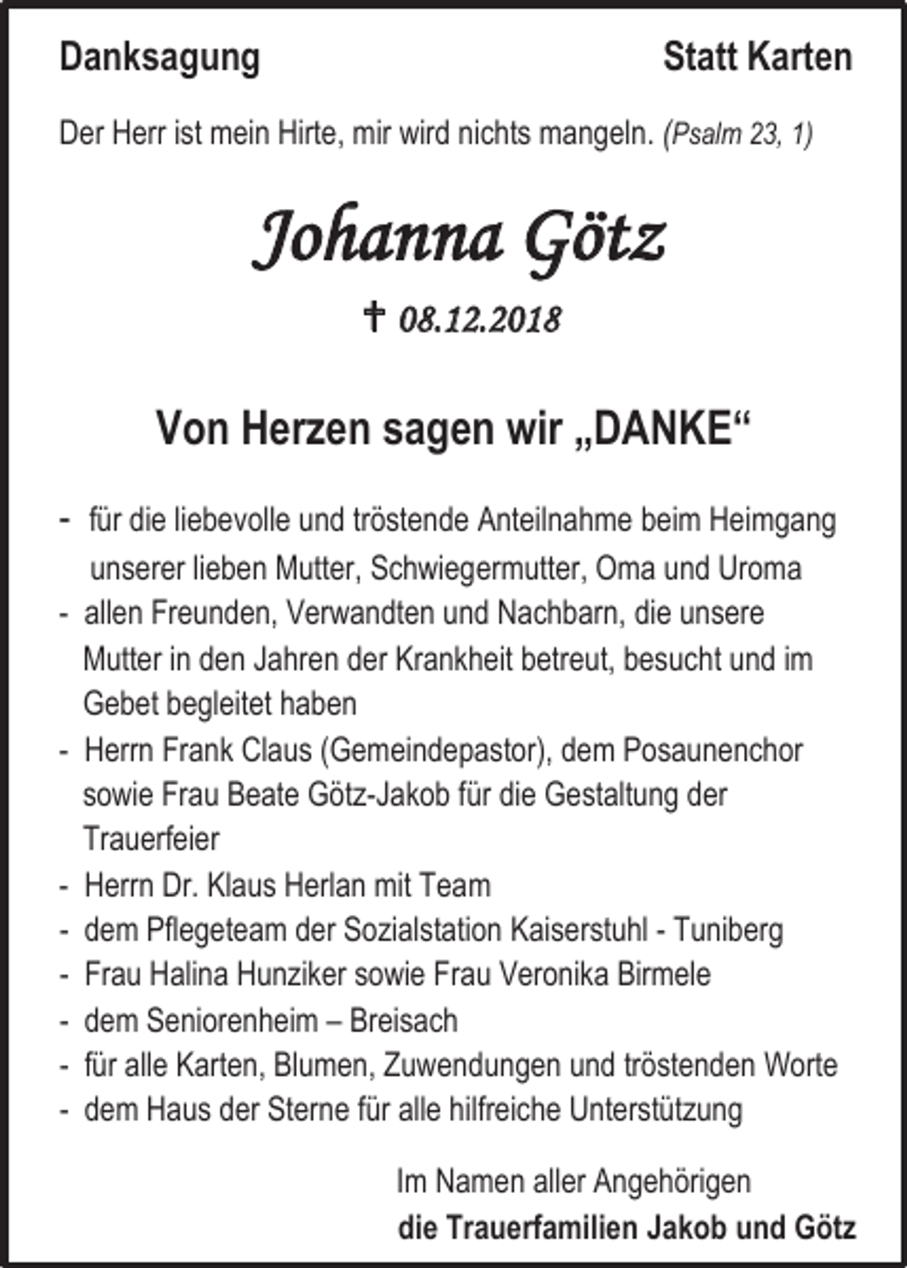 <p>Danksagung</p><p>Statt Karten</p><p>Der Herr ist mein Hirte, mir wird nichts mangeln. (Psalm 23, 1)</p><p>Johanna Götz<br /> 08.12.2018</p><p>Von Herzen sagen wir „DANKE“<br />- für die liebevolle und tröstende Anteilnahme beim Heimgang<br />unserer lieben Mutter, Schwiegermutter, Oma und Uroma<br />- allen Freunden, Verwandten und Nachbarn, die unsere<br />Mutter in den Jahren der Krankheit betreut, besucht und im<br />Gebet begleitet haben<br />- Herrn Frank Claus (Gemeindepastor), dem Posaunenchor<br />sowie Frau Beate Götz-Jakob für die Gestaltung der<br />Trauerfeier<br />- Herrn Dr. Klaus Herlan mit Team<br />- dem Pflegeteam der Sozialstation Kaiserstuhl - Tuniberg<br />- Frau Halina Hunziker sowie Frau Veronika Birmele<br />- dem Seniorenheim – Breisach<br />- für alle Karten, Blumen, Zuwendungen und tröstenden Worte<br />- dem Haus der Sterne für alle hilfreiche Unterstützung<br />Im Namen aller Angehörigen<br />die Trauerfamilien Jakob und Götz</p>