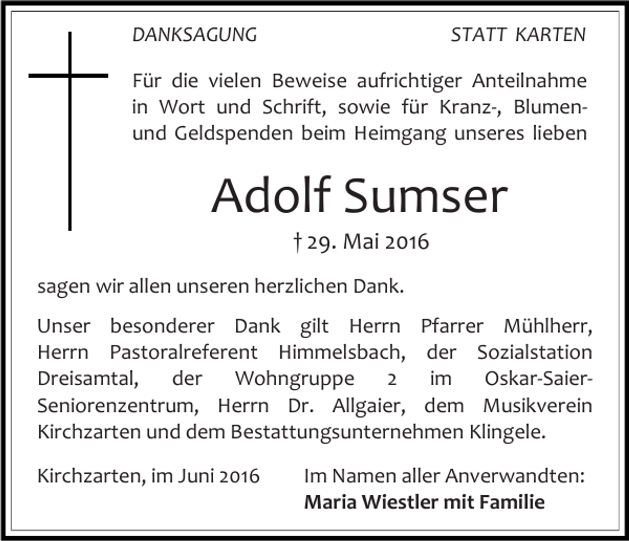 <p>DANKSAGUNG</p><p>STATT KARTEN</p><p>Für die vielen Beweise aufrichtiger Anteilnahme<br />in Wort und Schrift, sowie für Kranz-, Blumenund Geldspenden beim Heimgang unseres lieben</p><p>Adolf Sumser<br />† 29. Mai 2016<br />sagen wir allen unseren herzlichen Dank.<br />Unser besonderer Dank gilt Herrn Pfarrer Mühlherr,<br />Herrn Pastoralreferent Himmelsbach, der Sozialstation<br />Dreisamtal,<br />der<br />Wohngruppe<br />2<br />im<br />Oskar-SaierSeniorenzentrum, Herrn Dr. Allgaier, dem Musikverein<br />Kirchzarten und dem Bestattungsunternehmen Klingele.<br />Kirchzarten, im Juni 2016</p><p>Im Namen aller Anverwandten:<br />Maria Wiestler mit Familie</p>