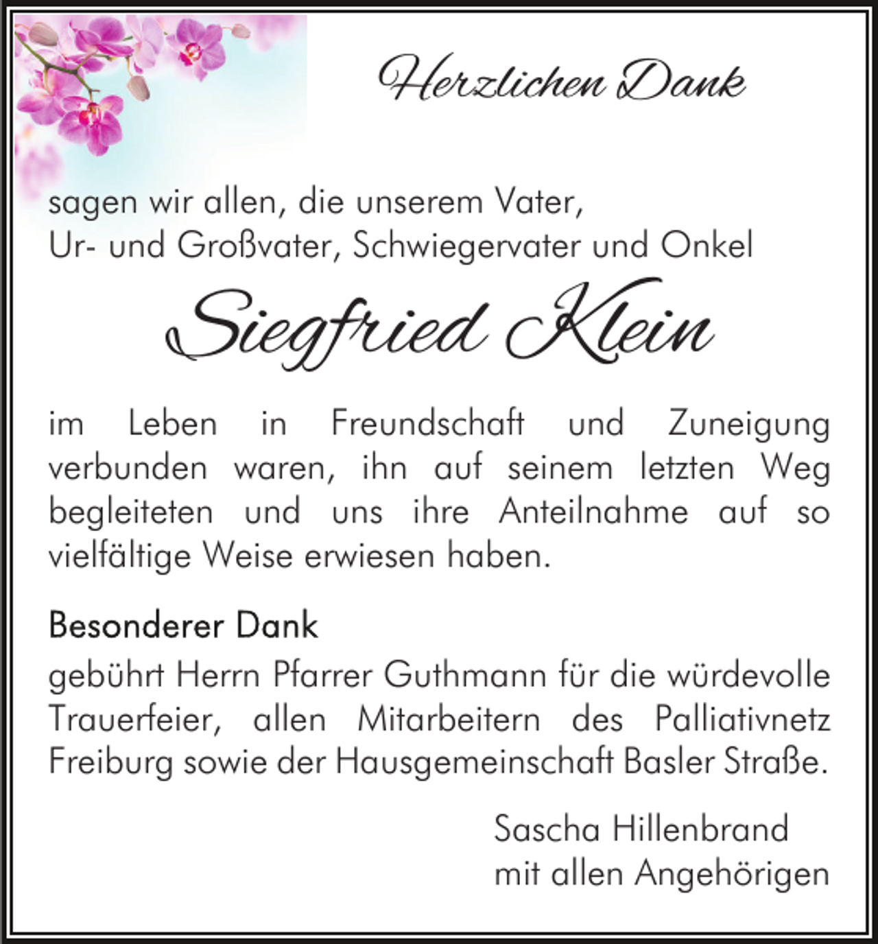 <p>Herzlichen Dank<br />sagen wir allen, die unserem Vater,<br />Ur- und Großvater, Schwiegervater und Onkel</p><p>Siegfried Klein<br />im Leben in Freundschaft und Zuneigung<br />verbunden waren, ihn auf seinem letzten Weg<br />begleiteten und uns ihre Anteilnahme auf so<br />vielfältige Weise erwiesen haben.<br />gebührt Herrn Pfarrer Guthmann für die würdevolle<br />Trauerfeier, allen Mitarbeitern des Palliativnetz<br />Freiburg sowie der Hausgemeinschaft Basler Straße.<br />Sascha Hillenbrand<br />mit allen Angehörigen</p>