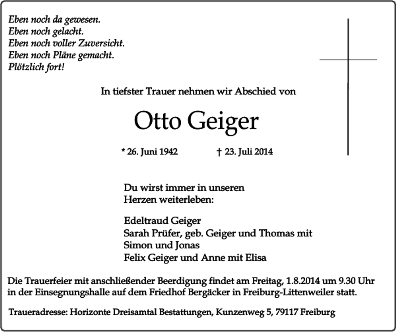 <p>Eben noch da gewesen.<br />Eben noch gelacht.<br />Eben noch voller Zuversicht.<br />Eben noch Pläne gemacht.<br />Plötzlich fort!<br />In tiefster Trauer nehmen wir Abschied von</p><p>Otto Geiger<br />* 26. Juni 1943. Juli 2014</p><p>Du wirst immer in unseren<br />Herzen weiterleben:<br />Edeltraud Geiger<br />Sarah Prüfer, geb. Geiger und Thomas mit<br />Simon und Jonas<br />Felix Geiger und Anne mit Elisa<br />Die Trauerfeier mit anschließender Beerdigung findet am Freitag, 1.8.2014 um 9.30 Uhr<br />in der Einsegnungshalle auf dem Friedhof Bergäcker in Freiburg-Littenweiler statt.<br />Traueradresse: Horizonte Dreisamtal Bestattungen, Kunzenweg 5, 79117 Freiburg</p>