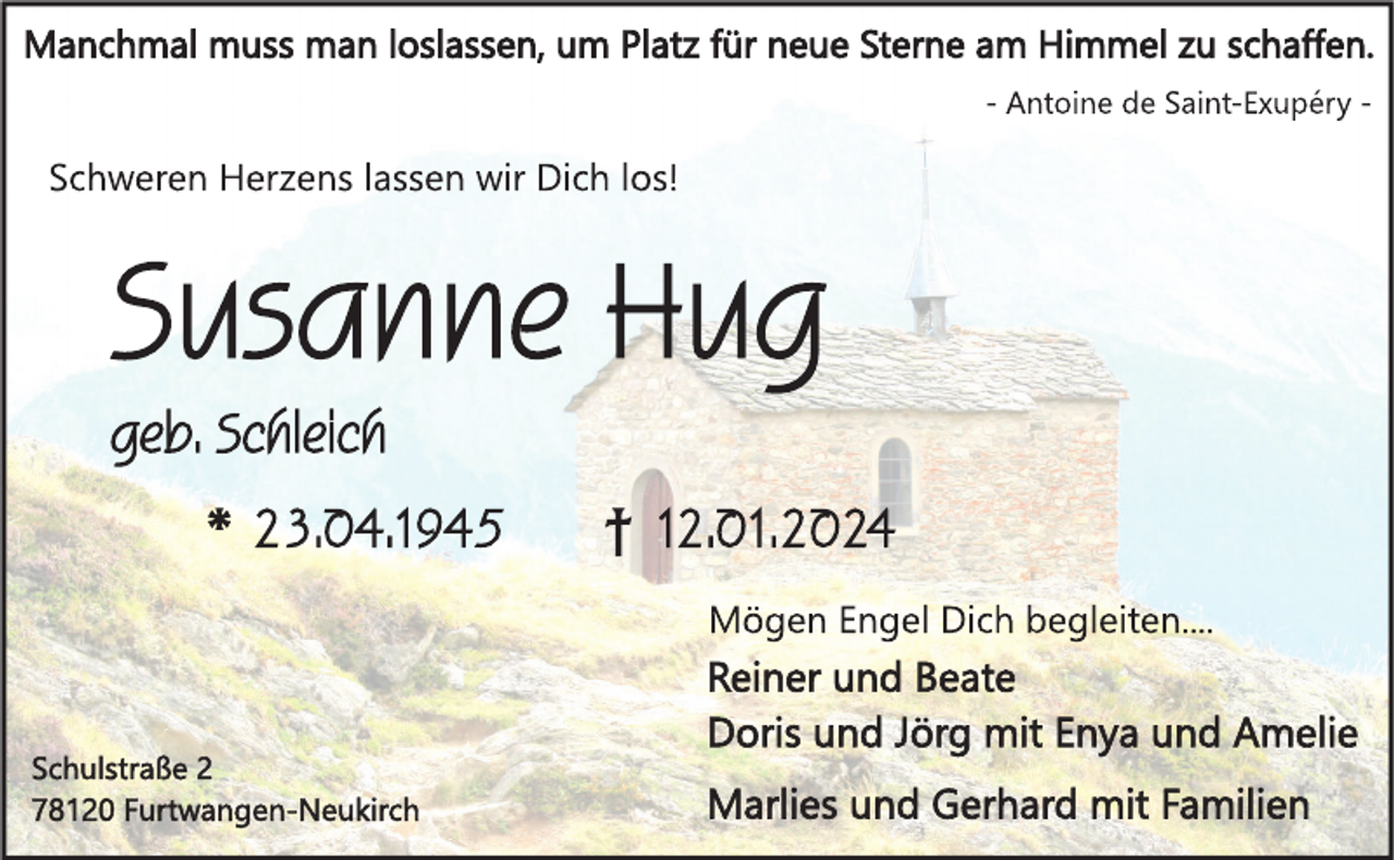 <p>Manchmal muss man loslassen, um Platz für neue Sterne am Himmel zu schaffen. - Antoine de Saint-Exupéry</p>
<p>Schweren Herzens lassen wir Dich los!</p>
<p>Susanne Hug<br />geb. Schleich</p>
<p>*23.04.1945 <span>†12.01.2024</span></p>
<p>Mögen Engel Dich begleiten...</p>
<p>Reiner und Beate<br />Doris und Jörg mit Enya und Amelie<br />Marlies und Gerhard mit Familien</p>
<p>Schulstraße 2<br />78120 Furtwangen-Neukirch</p>