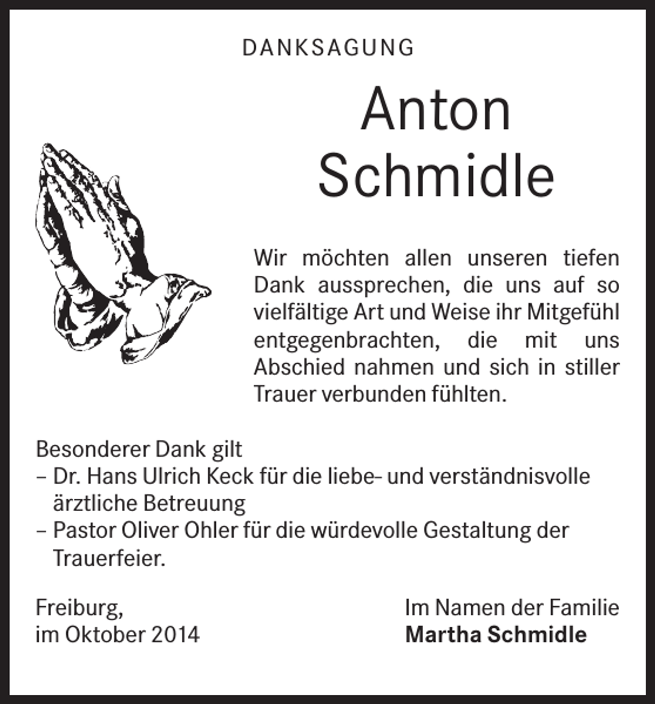 <p>DAN K SAGU N G</p><p>Anton<br />Schmidle<br />Wir möchten allen unseren tiefen<br />Dank aussprechen, die uns auf so<br />vielfältige Art und Weise ihr Mitgefühl<br />entgegenbrachten, die mit uns<br />Abschied nahmen und sich in stiller<br />Trauer verbunden fühlten.<br />Besonderer Dank gilt<br />– Dr. Hans Ulrich Keck für die liebe- und verständnisvolle<br />ärztliche Betreuung<br />– Pastor Oliver Ohler für die würdevolle Gestaltung der<br />Trauerfeier.<br />Freiburg,<br />im Oktober 2014</p><p>Im Namen der Familie<br />Martha Schmidle</p>