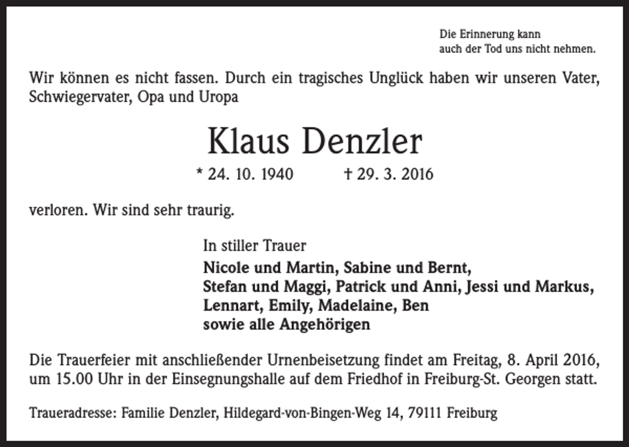<p>Die Erinnerung kann<br />auch der Tod uns nicht nehmen.</p><p>Wir können es nicht fassen. Durch ein tragisches Unglück haben wir unseren Vater,<br />Schwiegervater, Opa und Uropa</p><p>Klaus Denzler<br />* 24. 10. 1940 † 29. 3. 2016<br />verloren. Wir sind sehr traurig.<br />In stiller Trauer<br />Nicole und Martin, Sabine und Bernt,<br />Stefan und Maggi, Patrick und Anni, Jessi und Markus,<br />Lennart, Emily, Madelaine, Ben<br />sowie alle Angehörigen<br />Die Trauerfeier mit anschließender Urnenbeisetzung findet am Freitag, 8. April 2016,<br />um 15.00 Uhr in der Einsegnungshalle auf dem Friedhof in Freiburg-St. Georgen statt.<br />Traueradresse: Familie Denzler, Hildegard-von-Bingen-Weg 14, 79111 Freiburg</p>