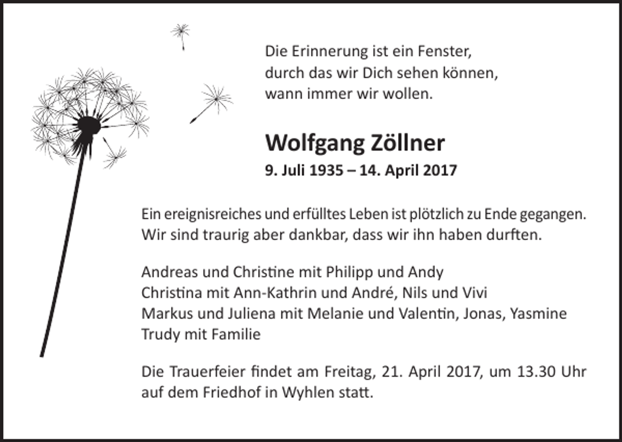 <p>Die Erinnerung ist ein Fenster,<br />durch das wir Dich sehen können,<br />wann immer wir wollen.</p><p>Wolfgang Zöllner<br />9. Juli 1935 – 14. April 2017<br />Ein ereignisreiches und erfülltes Leben ist plötzlich zu Ende gegangen.<br />Wir sind traurig aber dankbar, dass wir ihn haben durften.<br />Andreas und Christine mit Philipp und Andy<br />Christina mit Ann-Kathrin und André, Nils und Vivi<br />Markus und Juliena mit Melanie und Valentin, Jonas, Yasmine<br />Trudy mit Familie<br />Die Trauerfeier findet am Freitag, 21. April 2017, um 13.30 Uhr<br />auf dem Friedhof in Wyhlen statt.</p>