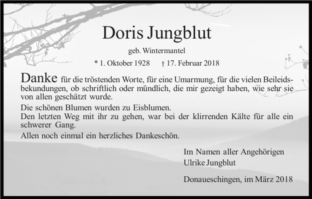 <p>Doris Jungblut<br />geb. Wintermantel<br />* 1. Oktober 1928</p><p>† 17. Februar 2018</p><p>Danke</p><p>für die tröstenden Worte, für eine Umarmung, für die vielen Beileidsbekundungen, ob schriftlich oder mündlich, die mir gezeigt haben, wie sehr sie<br />von allen geschätzt wurde.<br />Die schönen Blumen wurden zu Eisblumen.<br />Den letzten Weg mit ihr zu gehen, war bei der klirrenden Kälte für alle ein<br />schwerer Gang.<br />Allen noch einmal ein herzliches Dankeschön.<br />Im Namen aller Angehörigen<br />Ulrike Jungblut<br />Donaueschingen, im März 2018</p>