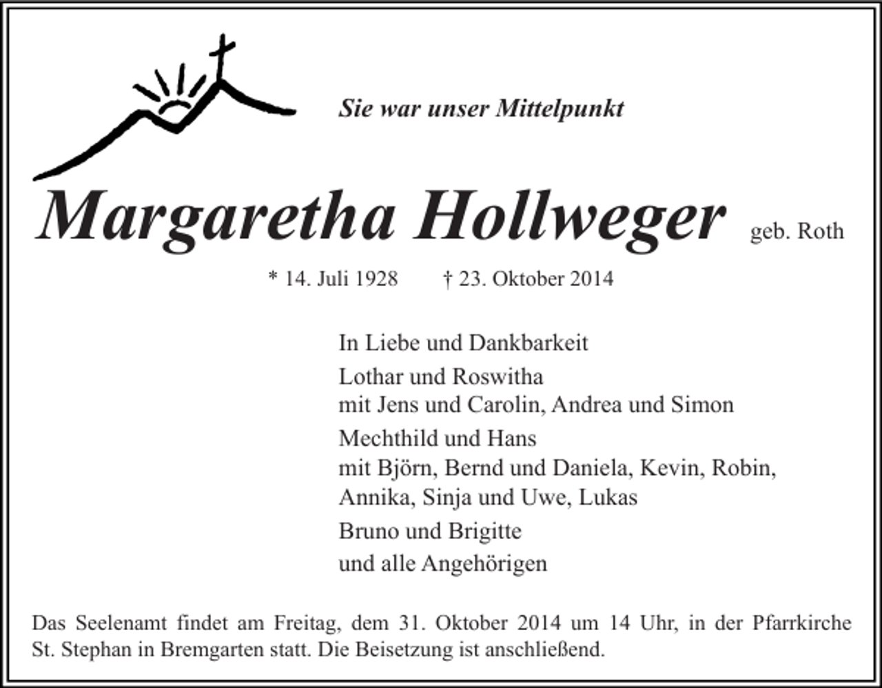 <p>Sie war unser Mittelpunkt</p><p>Margaretha Hollweger<br />* 14. Juli 1928</p><p>geb. Roth</p><p>† 23. Oktober 2014</p><p>In Liebe und Dankbarkeit<br />Lothar und Roswitha<br />mit Jens und Carolin, Andrea und Simon<br />Mechthild und Hans<br />mit Björn, Bernd und Daniela, Kevin, Robin,<br />Annika, Sinja und Uwe, Lukas<br />Bruno und Brigitte<br />und alle Angehörigen<br />Das Seelenamt findet am Freitag, dem 31. Oktober 2014 um 14 Uhr, in der Pfarrkirche<br />St. Stephan in Bremgarten statt. Die Beisetzung ist anschließend.</p>