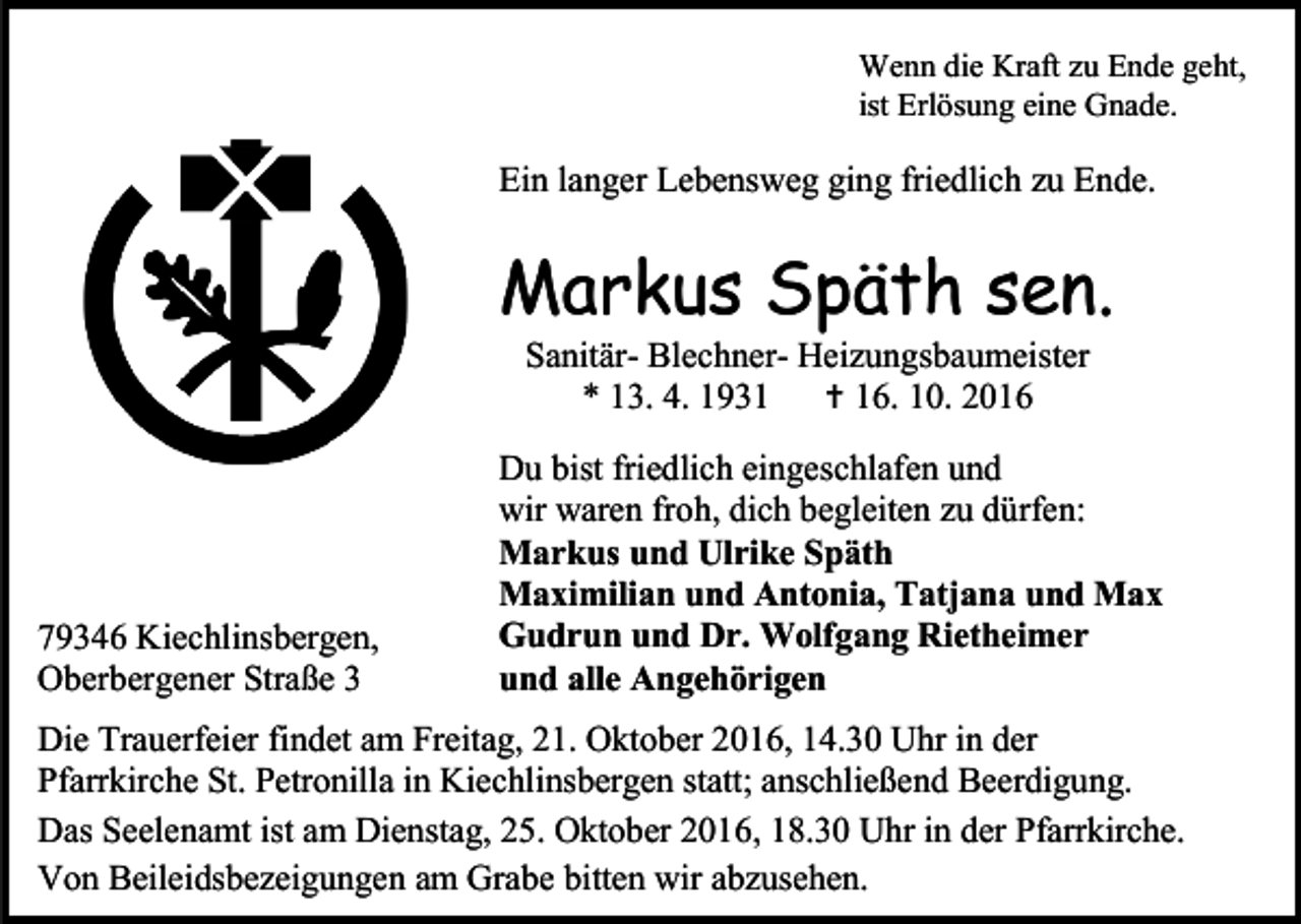 <p>Wenn die Kraft zu Ende geht,<br />ist Erlösung eine Gnade.</p><p>Ein langer Lebensweg ging friedlich zu Ende.</p><p>Markus Späth sen.<br />Sanitär- Blechner- Heizungsbaumeister<br />* 13. 4. 1931  16. 10. 2016</p><p>79346 Kiechlinsbergen,<br />Oberbergener Straße 3</p><p>Du bist friedlich eingeschlafen und<br />wir waren froh, dich begleiten zu dürfen:<br />Markus und Ulrike Späth<br />Maximilian und Antonia, Tatjana und Max<br />Gudrun und Dr. Wolfgang Rietheimer<br />und alle Angehörigen</p><p>Die Trauerfeier findet am Freitag, 21. Oktober 2016, 14.30 Uhr in der<br />Pfarrkirche St. Petronilla in Kiechlinsbergen statt; anschließend Beerdigung.<br />Das Seelenamt ist am Dienstag, 25. Oktober 2016, 18.30 Uhr in der Pfarrkirche.<br />Von Beileidsbezeigungen am Grabe bitten wir abzusehen.</p>