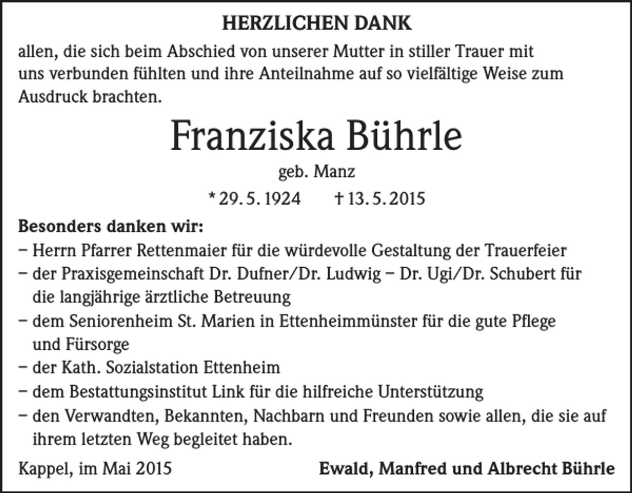 <p>HERZLICHEN DANK<br />allen, die sich beim Abschied von unserer Mutter in stiller Trauer mit<br />uns verbunden fühlten und ihre Anteilnahme auf so vielfältige Weise zum<br />Ausdruck brachten.</p><p>Franziska Bührle<br />geb. Manz<br />* 29. 5. 1924<br />† 13. 5. 2015</p><p>Besonders danken wir:<br />– Herrn Pfarrer Rettenmaier für die würdevolle Gestaltung der Trauerfeier<br />– der Praxisgemeinschaft Dr. Dufner/Dr. Ludwig – Dr. Ugi/Dr. Schubert für<br />die langjährige ärztliche Betreuung<br />– dem Seniorenheim St. Marien in Ettenheimmünster für die gute Pflege<br />und Fürsorge<br />– der Kath. Sozialstation Ettenheim<br />– dem Bestattungsinstitut Link für die hilfreiche Unterstützung<br />– den Verwandten, Bekannten, Nachbarn und Freunden sowie allen, die sie auf<br />ihrem letzten Weg begleitet haben.<br />Kappel, im Mai 2015</p><p>Ewald, Manfred und Albrecht Bührle</p>