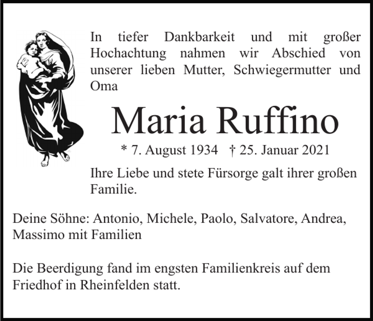 <p>In tiefer Dankbarkeit und mit großer<br />Hochachtung nahmen wir Abschied von<br />unserer lieben Mutter, Schwiegermutter und<br />Oma</p><p>Maria Ruffino<br />* 7. August 1934 † 25. Januar 2021<br />Ihre Liebe und stete Fürsorge galt ihrer großen<br />Familie.<br />Deine Söhne: Antonio, Michele, Paolo, Salvatore, Andrea,<br />Massimo mit Familien<br />Die Beerdigung fand im engsten Familienkreis auf dem<br />Friedhof in Rheinfelden statt.</p>