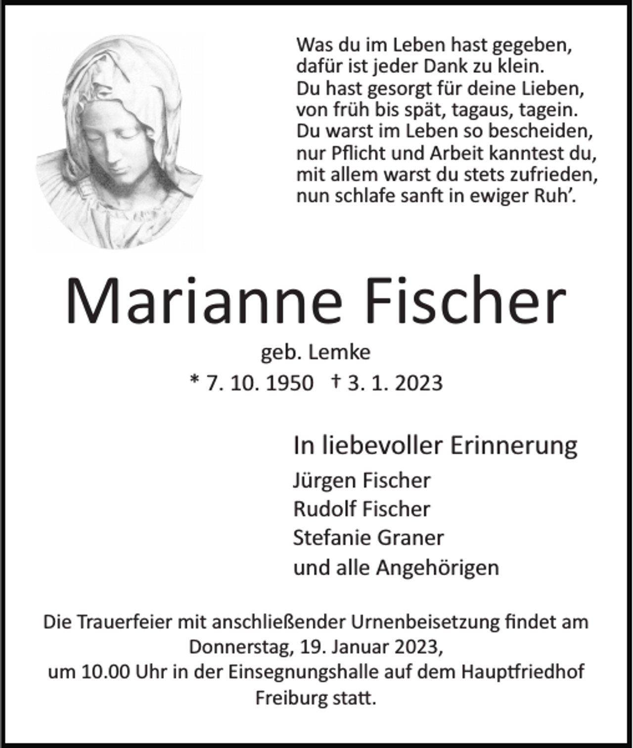 <p>Was du im Leben hast gegeben,<br />dafür ist jeder Dank zu klein.<br />Du hast gesorgt für deine Lieben,<br />von früh bis spät, tagaus, tagein.<br />Du warst im Leben so bescheiden,<br />nur Pﬂicht und Arbeit kanntest du,<br />mit allem warst du stets zufrieden,<br />nun schlafe sanft in ewiger Ruh’.</p><p>Marianne Fischer<br />geb. Lemke<br />* 7. 10. 1950 † 3. 1. 2023</p><p>In liebevoller Erinnerung<br />Jürgen Fischer<br />Rudolf Fischer<br />Stefanie Graner<br />und alle Angehörigen<br />Die Trauerfeier mit anschließender Urnenbeisetzung ﬁndet am<br />Donnerstag, 19. Januar 2023,<br />um 10.00 Uhr in der Einsegnungshalle auf dem Hauptfriedhof<br />Freiburg statt.</p>
