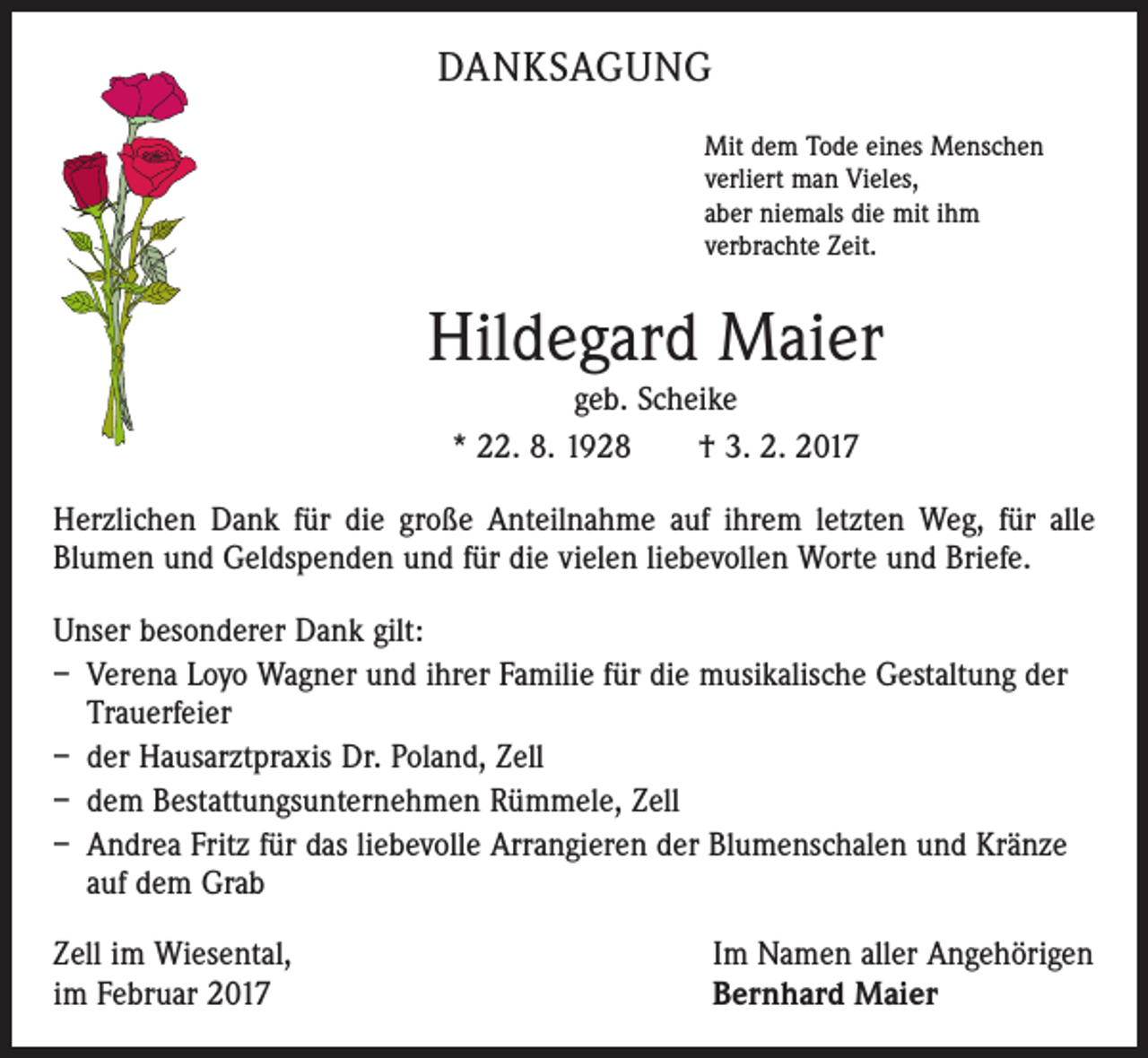 <p>DANKSAGUNG<br />Mit dem Tode eines Menschen<br />verliert man Vieles,<br />aber niemals die mit ihm<br />verbrachte Zeit.</p><p>Hildegard Maier<br />geb. Scheike<br />* 22. 8. 1928 † 3. 2. 2017<br />Herzlichen Dank für die große Anteilnahme auf ihrem letzten Weg, für alle<br />­Blumen und Geldspenden und für die vielen liebevollen Worte und Briefe.<br />Unser besonderer Dank gilt:<br />– Verena Loyo Wagner und ihrer Familie für die musikalische Gestaltung der<br />Trauerfeier<br />– der Hausarztpraxis Dr. Poland, Zell<br />– dem Bestattungsunternehmen Rümmele, Zell<br />– Andrea Fritz für das liebevolle Arrangieren der Blumenschalen und Kränze<br />auf dem Grab<br />Zell im Wiesental,<br />im Februar 2017</p><p>Im Namen aller Angehörigen<br />Bernhard Maier</p>