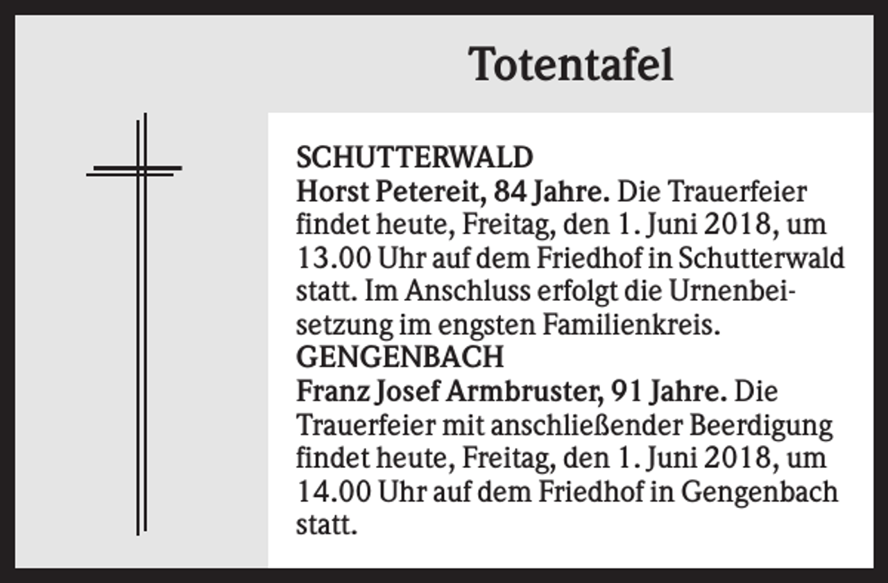 <p>Totentafel<br />SCHUTTERWALD<br />Horst Petereit, 84 Jahre. Die Trauerfeier<br />findet heute, Freitag, den 1. Juni 2018, um<br />13.00 Uhr auf dem Friedhof in Schutterwald<br />statt. Im Anschluss erfolgt die Urnenbeisetzung im engsten Familienkreis.<br />GENGENBACH<br />Franz Josef Armbruster, 91 Jahre. Die<br />Trauerfeier mit anschließender Beerdigung<br />findet heute, Freitag, den 1. Juni 2018, um<br />14.00 Uhr auf dem Friedhof in Gengenbach<br />statt.</p>