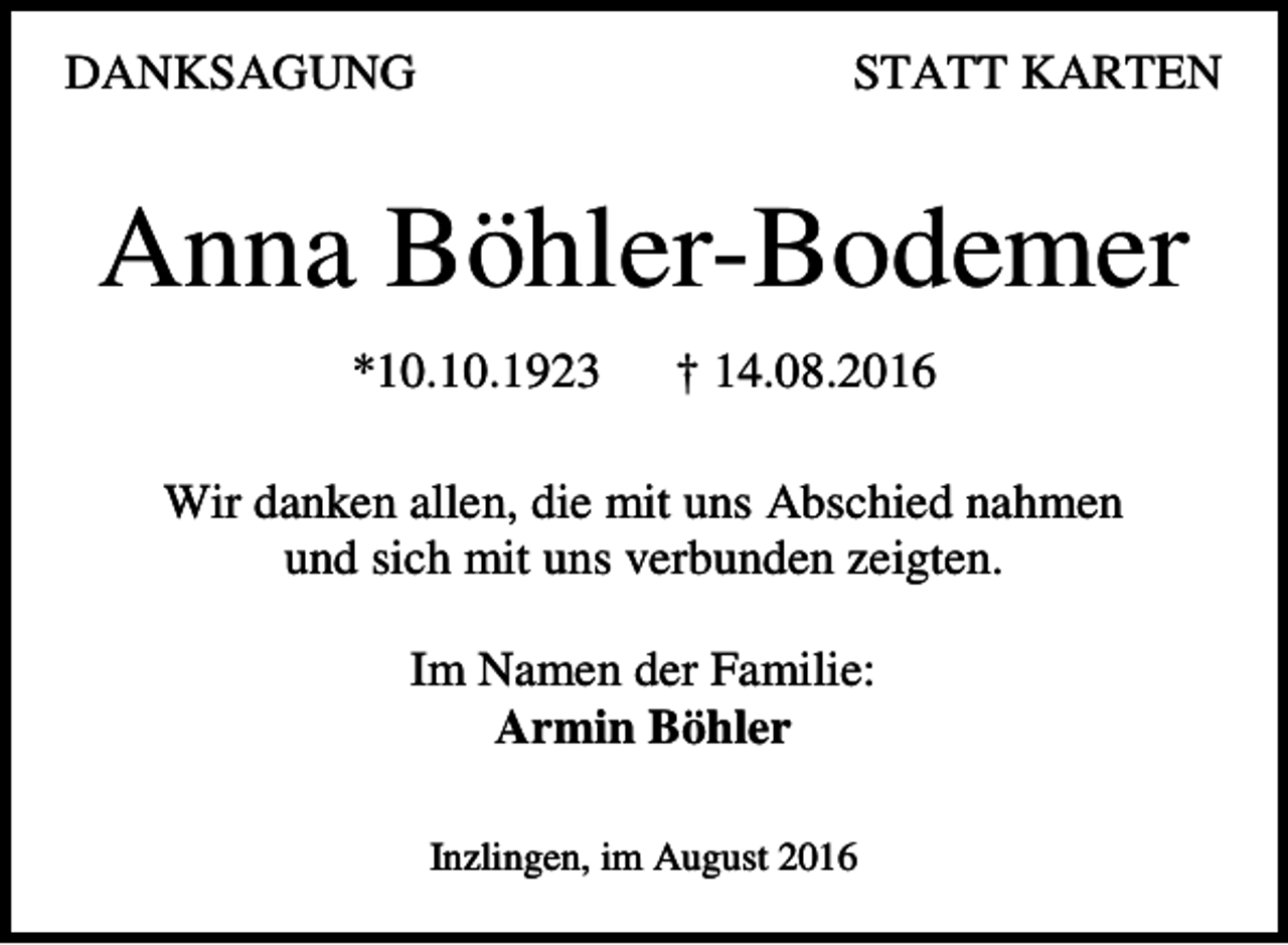<p>DANKSAGUNG</p><p>STATT KARTEN</p><p>Anna Böhler-Bodemer<br />*10.10.1923</p><p>† 14.08.2016</p><p>Wir danken allen, die mit uns Abschied nahmen<br />und sich mit uns verbunden zeigten.<br />Im Namen der Familie:<br />Armin Böhler<br />Inzlingen, im August 2016</p>