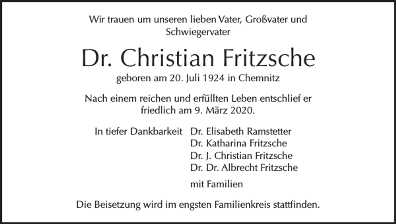<p>Wir trauen um unseren lieben Vater, Großvater und<br />Schwiegervater</p><p>Dr. Christian Fritzsche<br />geboren am 20. Juli 1924 in Chemnitz</p><p>Nach einem reichen und erfüllten Leben entschlief er<br />friedlich am 9. März 2020.<br />In tiefer Dankbarkeit Dr. Elisabeth Ramstetter<br />Dr. Katharina Fritzsche<br />Dr. J. Christian Fritzsche<br />Dr. Dr. Albrecht Fritzsche</p><p>mit Familien<br />Die Beisetzung wird im engsten Familienkreis stattfinden.</p>