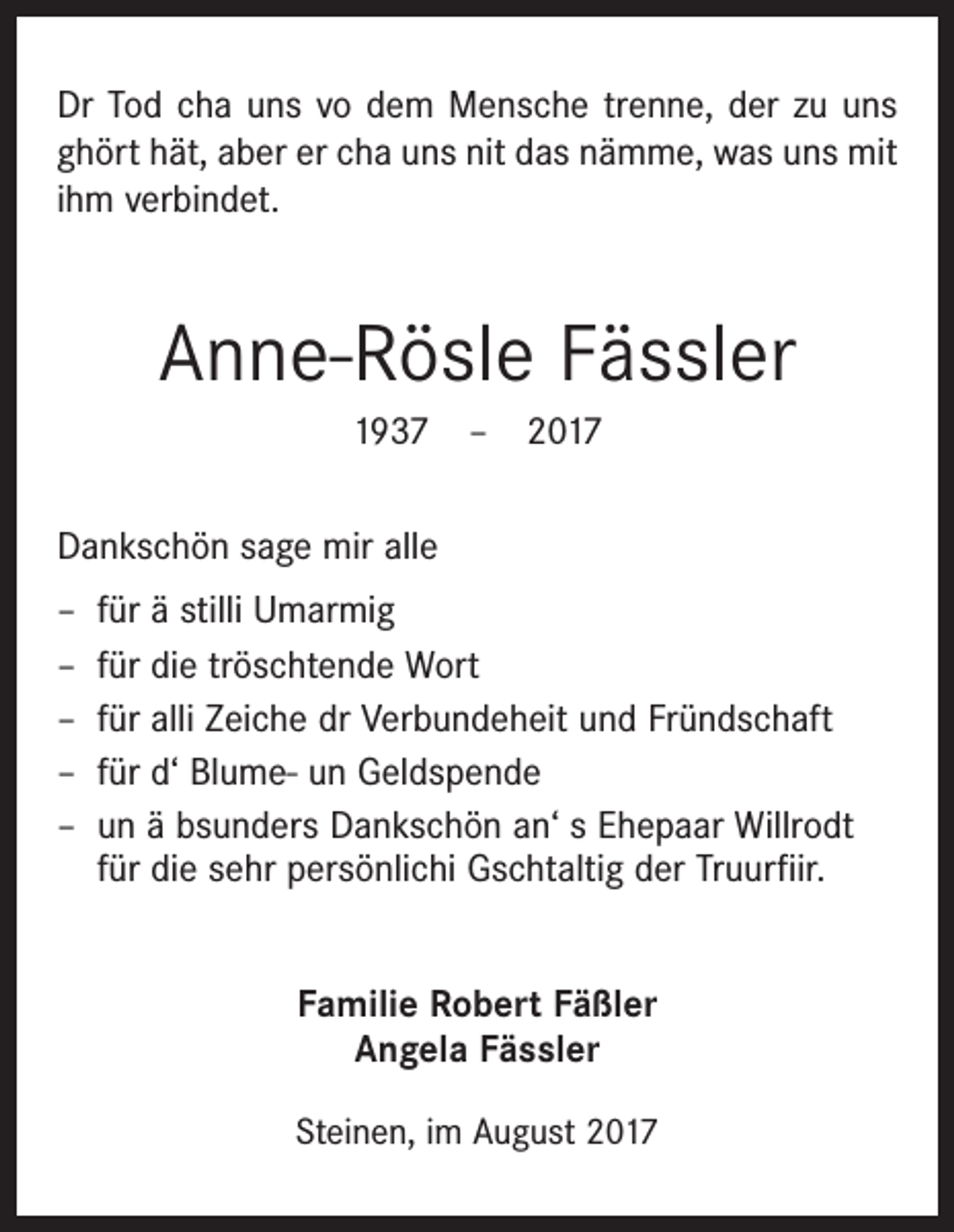 <p>Dr Tod cha uns vo dem Mensche trenne, der zu uns<br />ghört hät, aber er cha uns nit das nämme, was uns mit<br />ihm verbindet.</p><p>Anne-Rösle Fässler<br />1937 – 2017<br />Dankschön sage mir alle<br />–<br />–<br />–<br />–<br />–</p><p>für ä stilli Umarmig<br />für die tröschtende Wort<br />für alli Zeiche dr Verbundeheit und Fründschaft<br />für d‘ Blume- un Geldspende<br />un ä bsunders Dankschön an‘ s Ehepaar Willrodt<br />für die sehr persönlichi Gschtaltig der Truurfiir.<br />Familie Robert Fäßler<br />Angela Fässler<br />Steinen, im August 2017</p>
