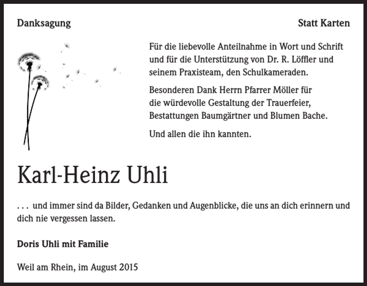 <p>Danksagung</p><p>Statt Karten</p><p>F ür die liebevolle Anteilnahme in Wort und Schrift<br />und für die Unterstützung von Dr. R. Löffler und<br />seinem Praxisteam, den Schulkameraden.</p><p>Besonderen Dank Herrn Pfarrer Möller für<br />die würdevolle Gestaltung der Trauerfeier,<br />Bestattungen Baumgärtner und Blumen Bache.</p><p>Und allen die ihn kannten.</p><p>Karl-Heinz Uhli<br />. . . und immer sind da Bilder, Gedanken und Augenblicke, die uns an dich erinnern und<br />dich nie vergessen lassen.<br />Doris Uhli mit Familie<br />Weil am Rhein, im August 2015</p>