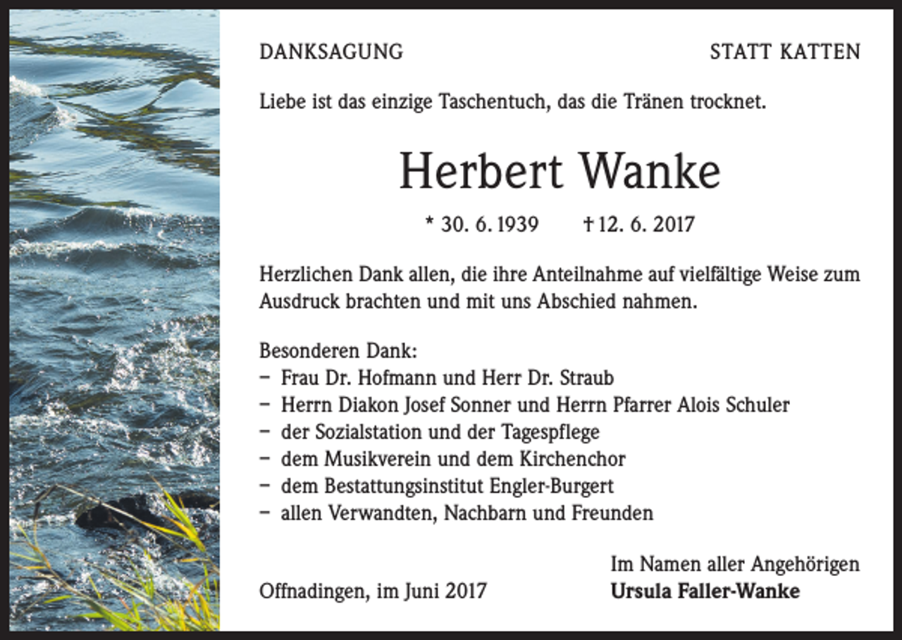 <p>DANKSAGUNG</p><p>STATT KATTEN</p><p>Liebe ist das einzige Taschentuch, das die Tränen trocknet.</p><p>Herbert Wanke<br />* 30. 6. 1939 † 12. 6. 2017<br />Herzlichen Dank allen, die ihre Anteilnahme auf vielfältige Weise zum<br />Ausdruck brachten und mit uns Abschied nahmen.<br />Besonderen Dank:<br />– Frau Dr. Hofmann und Herr Dr. Straub<br />– Herrn Diakon Josef Sonner und Herrn Pfarrer Alois Schuler<br />– der Sozialstation und der Tagespflege<br />– dem Musikverein und dem Kirchenchor<br />– dem Bestattungsinstitut Engler-Burgert<br />– allen Verwandten, Nachbarn und Freunden</p><p>Offnadingen, im Juni 2017</p><p>Im Namen aller Angehörigen<br />Ursula Faller-Wanke</p>