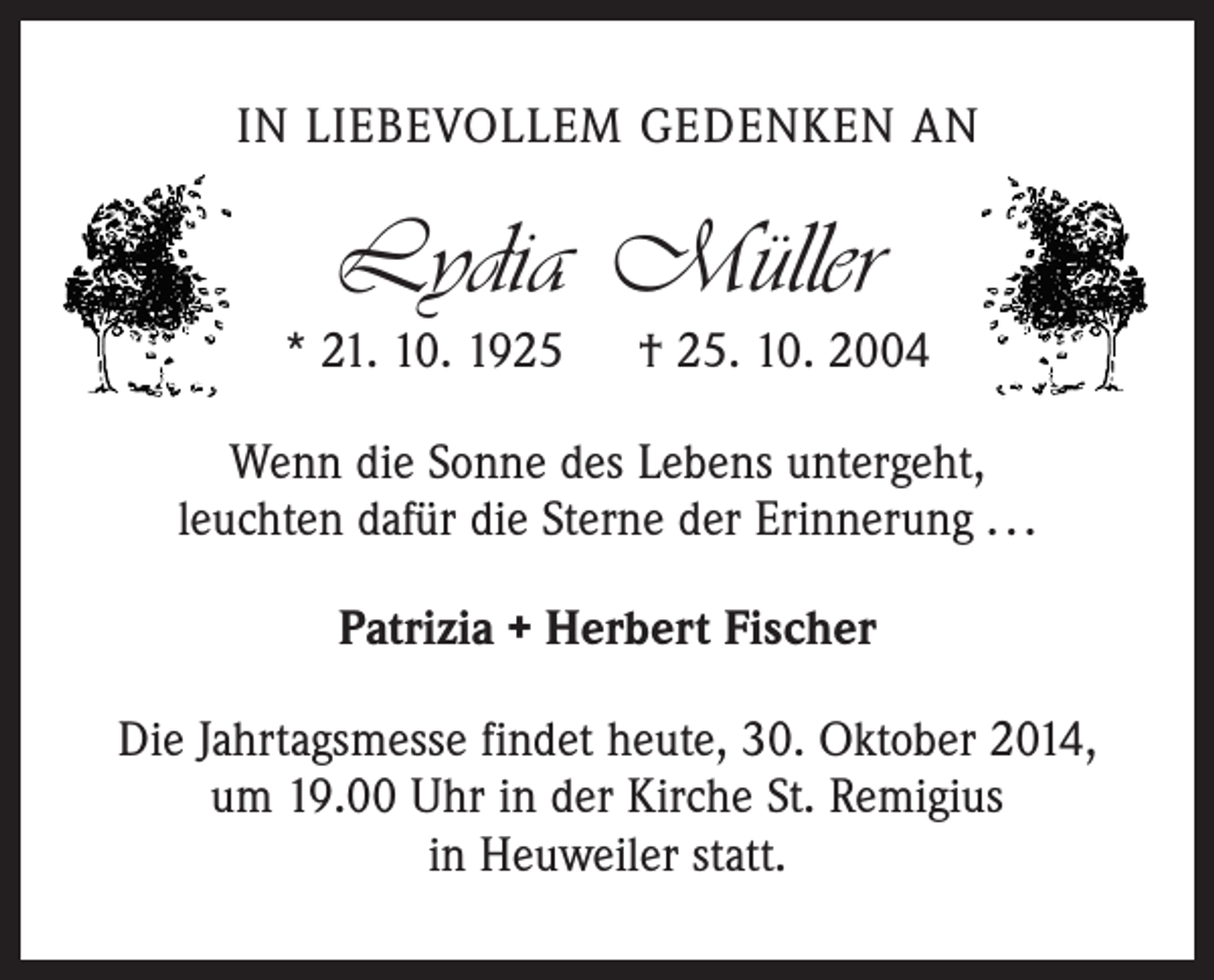 <p>IN LIEBEVOLLEM GEDENKEN AN</p><p>Lydia Müller</p><p>* 21. 10. 1925 † 25. 10. 2004<br />Wenn die Sonne des Lebens untergeht,<br />leuchten dafür die Sterne der Erinnerung . . .<br />Patrizia + Herbert Fischer<br />Die Jahrtagsmesse findet heute, 30. Oktober 2014,<br />um 19.00 Uhr in der Kirche St. Remigius<br />in Heuweiler statt.</p>