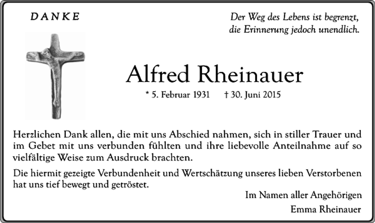<p>DANKE</p><p>Der Weg des Lebens ist begrenzt,<br />die Erinnerung jedoch unendlich.</p><p>Alfred Rheinauer<br />* 5. Februar 1931</p><p>30. Juni 2015</p><p>Herzlichen Dank allen, die mit uns Abschied nahmen, sich in stiller Trauer und<br />im Gebet mit uns verbunden fühlten und ihre liebevolle Anteilnahme auf so<br />vielfältige Weise zum Ausdruck brachten.<br />Die hiermit gezeigte Verbundenheit und Wertschätzung unseres lieben Verstorbenen<br />hat uns tief bewegt und getröstet.<br />Im Namen aller Angehörigen<br />Emma Rheinauer</p>