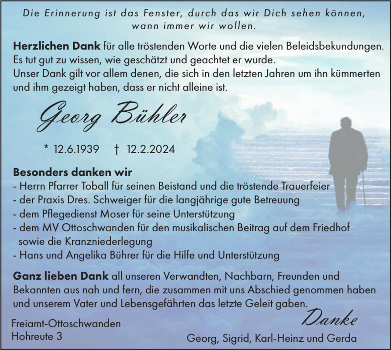 <p>Die Erinnerung ist das Fenster, durch das wir Dich sehen können,<br />wann immer wir wollen.</p><p>Herzlichen Dank für alle tröstenden Worte und die vielen Beleidsbekundungen.<br />Es tut gut zu wissen, wie geschätzt und geachtet er wurde.<br />Unser Dank gilt vor allem denen, die sich in den letzten Jahren um ihn kümmerten<br />und ihm gezeigt haben, dass er nicht alleine ist.</p><p>Georg Bühler<br />* 12.6.1939</p><p>† 12.2.2024</p><p>Besonders danken wir<br />- Herrn Pfarrer Toball für seinen Beistand und die tröstende Trauerfeier<br />- der Praxis Dres. Schweiger für die langjährige gute Betreuung<br />- dem Pflegedienst Moser für seine Unterstützung<br />- dem MV Ottoschwanden für den musikalischen Beitrag auf dem Friedhof<br />sowie die Kranzniederlegung<br />- Hans und Angelika Bührer für die Hilfe und Unterstützung<br />Ganz lieben Dank all unseren Verwandten, Nachbarn, Freunden und<br />Bekannten aus nah und fern, die zusammen mit uns Abschied genommen haben<br />und unserem Vater und Lebensgefährten das letzte Geleit gaben.<br />Freiamt-Ottoschwanden<br />Hohreute 3</p><p>Danke</p><p>Georg, Sigrid, Karl-Heinz und Gerda</p>