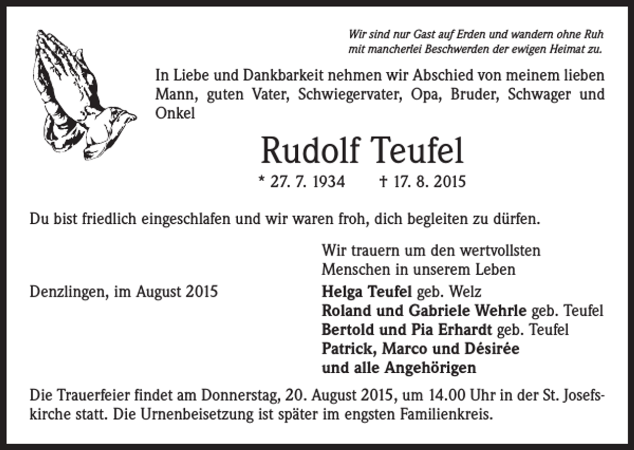 <p>Wir sind nur Gast auf Erden und wandern ohne Ruh<br />mit mancherlei Beschwerden der ewigen Heimat zu.</p><p>In Liebe und Dankbarkeit nehmen wir Abschied von meinem lieben<br />Mann, guten Vater, Schwiegervater, Opa, Bruder, Schwager und<br />Onkel</p><p>Rudolf Teufel</p><p>* 27. 7. 1934 † 17. 8. 2015<br />Du bist friedlich eingeschlafen und wir waren froh, dich begleiten zu dürfen.</p><p>Denzlingen, im August 2015</p><p>Wir trauern um den wertvollsten<br />Menschen in unserem Leben<br />Helga Teufel geb. Welz<br />Roland und Gabriele Wehrle geb. Teufel<br />Bertold und Pia Erhardt geb. Teufel<br />Patrick, Marco und Désirée<br />und alle Angehörigen</p><p>Die Trauerfeier findet am Donnerstag, 20. August 2015, um 14.00 Uhr in der St. Josefskirche statt. Die Urnenbeisetzung ist später im engsten Familienkreis.</p>