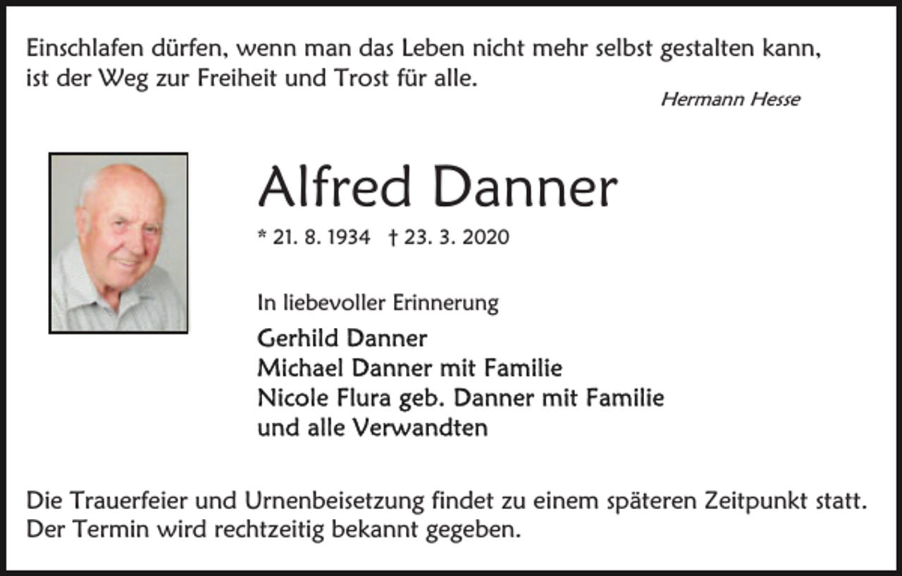 <p>Einschlafen dürfen, wenn man das Leben nicht mehr selbst gestalten kann,<br />ist der Weg zur Freiheit und Trost für alle.<br />Hermann Hesse</p><p>Alfred Danner<br />* 21. 8. 1934 † 23. 3. 2020</p><p>In liebevoller Erinnerung</p><p>Die Trauerfeier und Urnenbeisetzung findet zu einem späteren Zeitpunkt statt.<br />Der Termin wird rechtzeitig bekannt gegeben.</p>