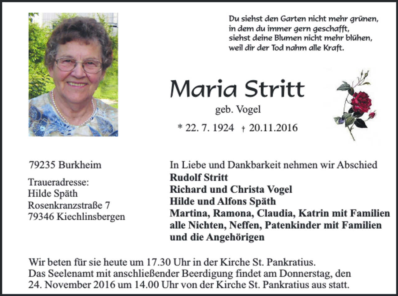 <p>Du siehst den Garten nicht mehr grünen,<br />in dem du immer gern geschafft,<br />siehst deine Blumen nicht mehr blühen,<br />weil dir der Tod nahm alle Kraft.</p><p>Maria Stritt<br />geb. Vogel</p><p>* 22. 7. 1924 † 20.11.2016<br />79235 Burkheim<br />Traueradresse:<br />Hilde Späth<br />Rosenkranzstraße 9346 Kiechlinsbergen</p><p>In Liebe und Dankbarkeit nehmen wir Abschied<br />Rudolf Stritt<br />Richard und Christa Vogel<br />Hilde und Alfons Späth<br />Martina, Ramona, Claudia, Katrin mit Familien<br />alle Nichten, Neffen, Patenkinder mit Familien<br />und die Angehörigen</p><p>Wir beten für sie heute um 17.30 Uhr in der Kirche St. Pankratius.<br />Das Seelenamt mit anschließender Beerdigung findet am Donnerstag, den<br />24. November 2016 um 14.00 Uhr von der Kirche St. Pankratius aus statt.</p>